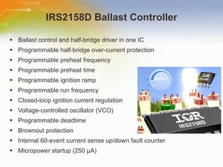 IRS2158D Ballast Controller Ballast control and half-bridge driver in one IC Programmable half-bridge over-current protection Programmable preheat frequency Programmable preheat time Programmable ignition ramp Programmable run frequency Closed-loop ignition current regulation Voltage-controlled oscillator (VCO) Programmable deadtime Brownout protection Internal 60-event current sense up/down fault counter Micropower startup (250 μA) 