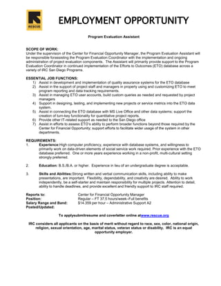 EMPLOYMENT OPPORTUNITY<br /> Program Evaluation Assistant<br />SCOPE OF WORK:<br />Under the supervision of the Center for Financial Opportunity Manager, the Program Evaluation Assistant will be responsible for assisting the Program Evaluation Coordinator with the implementation and ongoing administration of project evaluation components.  The Assistant will primarily provide support to the Program Evaluation Coordinator in continued implementation of the Efforts to Outcomes (ETO) database across a variety of IRC San Diego Programs.<br />ESSENTIAL JOB FUNCTIONS:<br />Assist in development and implementation of quality assurance systems for the ETO database<br />Assist in the support of project staff and managers in properly using and customizing ETO to meet program reporting and data tracking requirements.<br />Assist in managing ETO user accounts, build custom queries as needed and requested by project managers<br />Support in designing, testing, and implementing new projects or service metrics into the ETO data system.<br />Assist in connecting the ETO database with MS Live Office and other data systems; support the creation of turn-key functionality for quantitative project reports.<br />Provide other IT-related support as needed to the San Diego office<br />Assist in efforts to assess ETO’s ability to perform broader functions beyond those required by the Center for Financial Opportunity; support efforts to facilitate wider usage of the system in other departments.<br />REQUIREMENTS:<br />Experience: High computer proficiency, experience with database systems, and willingness to primarily work on data-driven elements of social service work required.  Prior experience with the ETO database preferred.  One or more years experience working in a non-profit, multi-cultural setting strongly preferred.  <br />Education: B.S./B.A. or higher.  Experience in lieu of an undergraduate degree is acceptable.<br />Skills and Abilities:  Strong written and verbal communication skills, including ability to make presentations, are important.  Flexibility, dependability, and creativity are desired.  Ability to work independently, be a self-starter and maintain responsibility for multiple projects. Attention to detail, ability to handle deadlines, and provide excellent and friendly support to IRC staff required.<br />Reports to:Center for Financial Opportunity Manager<br />Position:Regular – FT 37.5 hours/week – Full benefits<br />Salary Range and Band:$14.359 per hour – Administrative Support A2<br />Posted/Updated:<br />To apply submit resume and cover letter online at www.rescue.org<br />IRC considers all applicants on the basis of merit without regard to race, sex, color, national origin, religion, sexual orientation, age, marital status, veteran status or disability.  IRC is an equal opportunity employer.<br />