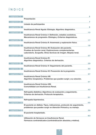 Í N D I C E

 ca pí tu lo    1                                                                               5
                     Presentación
 c a pí tu lo   2                                                                               7
                     Listado de participantes
 c a pí tu lo   3                                                                               9
                     Insuficiencia Renal Aguda: Etiología. Algoritmo diagnóstico.
 ca pí tul o    4                                                                              13
                     Insuficiencia Renal Crónica I: Definición, estadios evolutivos.
                     Mecanismos de progresión. Etiología y Criterios diagnósticos.
 capítulo       5                                                                              17
                     Insuficiencia Renal Crónica II: Anamnesis y exploración física.
 ca pí tul o    6                                                                              19
                     Insuficiencia Renal Crónica III: Evaluación del paciente.
                     Pruebas de función renal. Exploraciones complementarias.
                     Laboratorio. Ecografía. Otras técnicas de imagen. Biopsia renal.
 ca pí tul o    7                                                                              27
                     Insuficiencia Renal Crónica IV:
                     Algoritmo diagnóstico. Criterios de derivación.
 ca pí tu lo    8                                                                              29
                     Insuficiencia Renal Crónica V: Seguimiento del paciente.
 ca pí tu lo    9                                                                              33
                     Insuficiencia Renal Crónica VI: Prevención de la progresión.
 ca pí tul o    10                                                                             37
                     Insuficiencia Renal Crónica VII:
                     Algoritmo terapéutico. Problemas que pueden surgir y su solución.
 ca pí tul o    11                                                                             41
                     Insuficiencia Renal Crónica VIII:
                     Comorbilidad con Insuficiencia Renal.
 ca pí tu lo    12                                                                             43
                     Nefropatía diabética: Algoritmos de evaluación y seguimiento.
                     Criterios de derivación. Protocolo terapéutico.
 c a pí tu lo   13                                                                             51
                     Nefropatía hipertensiva.
 ca pí tu lo    14                                                                             55
                     El paciente en diálisis: Tipos, indicaciones, protocolo de seguimiento,
                     problemas que pueden surgir en Atención Primaria y su manejo.
 ca pí tu lo    15                                                                             59
                     El paciente trasplantado.
 ca pí tu lo    16                                                                             63
                     Utilización de fármacos en Insuficiencia Renal.
                     Fármacos contraindicados (contraindicación absoluta y relativa).




                                                              3
 