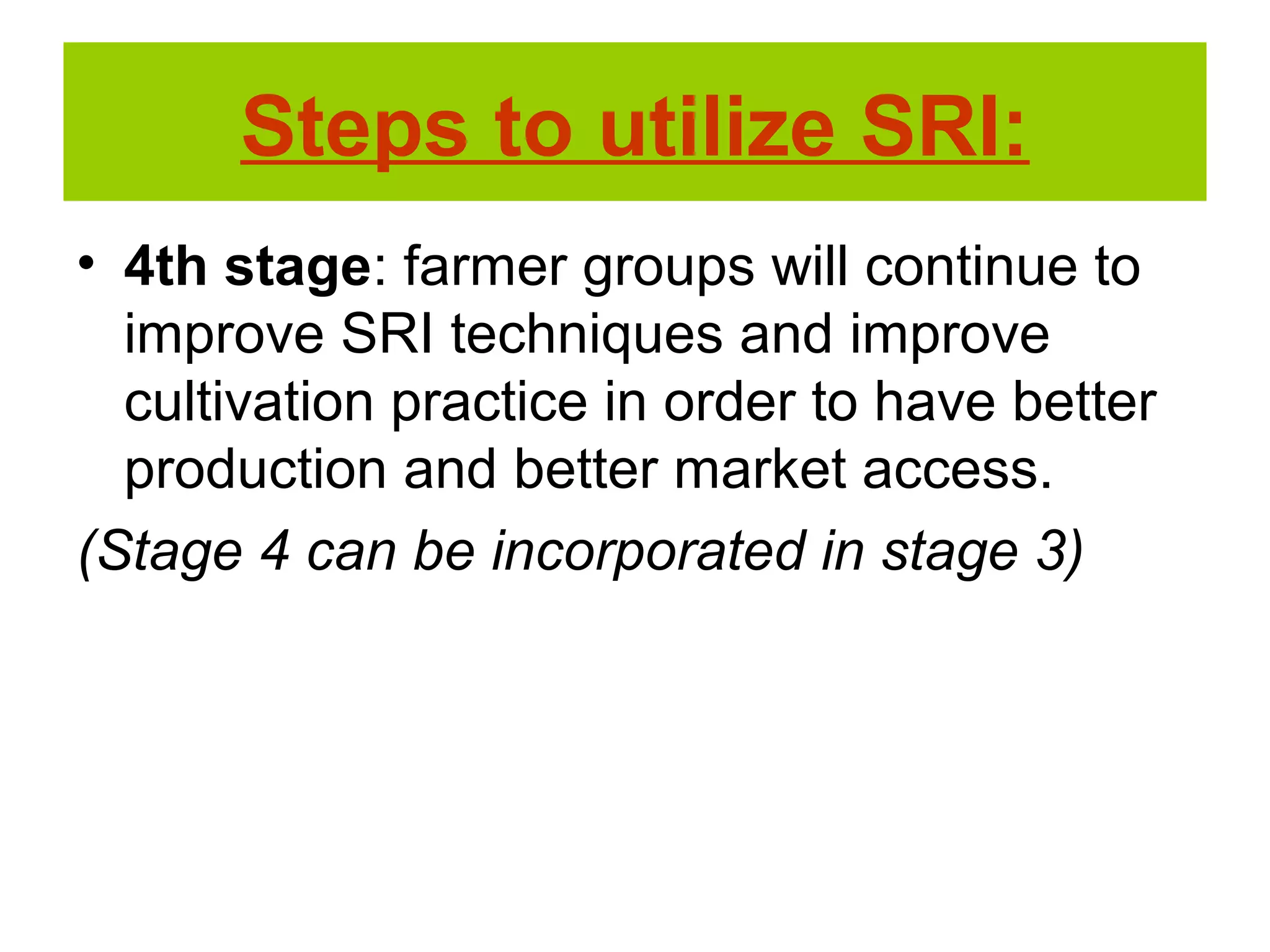 • 4th stage: farmer groups will continue to
improve SRI techniques and improve
cultivation practice in order to have better
production and better market access.
(Stage 4 can be incorporated in stage 3)
Steps to utilize SRI:
 