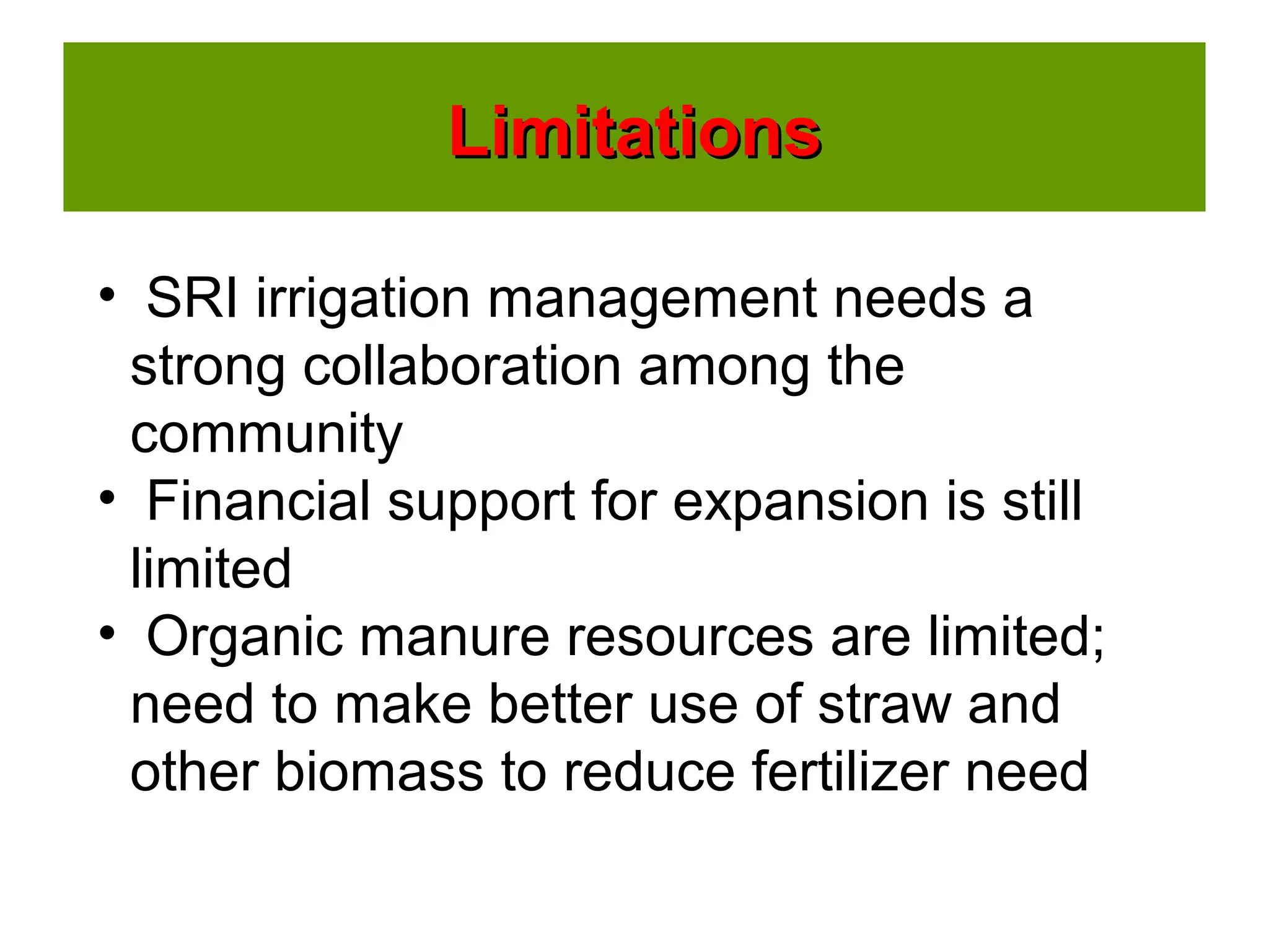 LimitationsLimitations
• SRI irrigation management needs a
strong collaboration among the
community
• Financial support for expansion is still
limited
• Organic manure resources are limited;
need to make better use of straw and
other biomass to reduce fertilizer need
 
