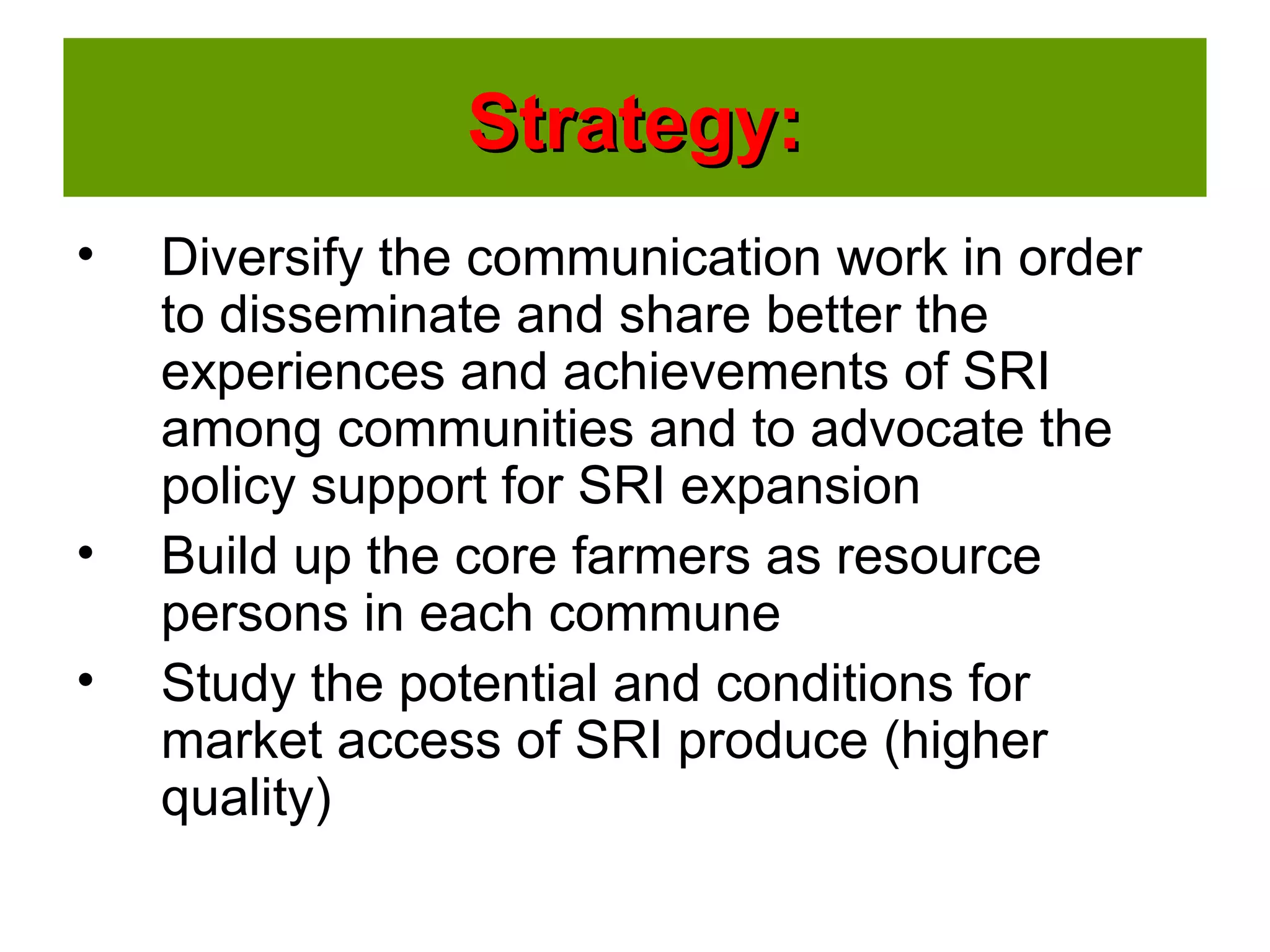 Strategy:Strategy:
• Diversify the communication work in order
to disseminate and share better the
experiences and achievements of SRI
among communities and to advocate the
policy support for SRI expansion
• Build up the core farmers as resource
persons in each commune
• Study the potential and conditions for
market access of SRI produce (higher
quality)
 