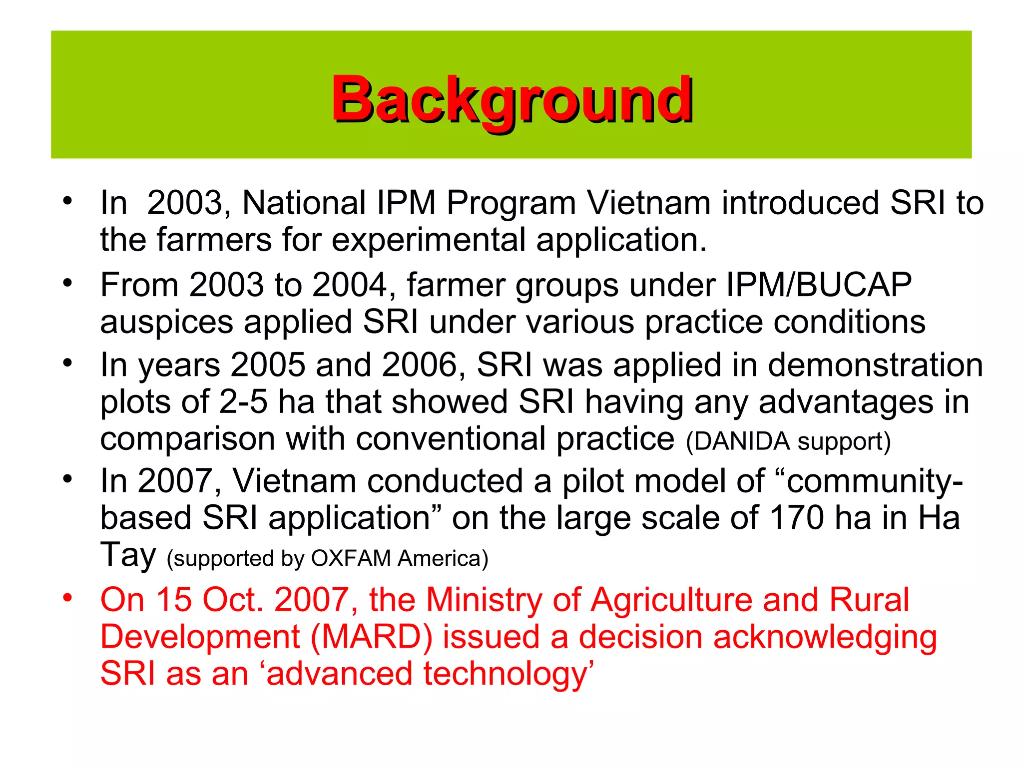 • In 2003, National IPM Program Vietnam introduced SRI to
the farmers for experimental application.
• From 2003 to 2004, farmer groups under IPM/BUCAP
auspices applied SRI under various practice conditions
• In years 2005 and 2006, SRI was applied in demonstration
plots of 2-5 ha that showed SRI having any advantages in
comparison with conventional practice (DANIDA support)
• In 2007, Vietnam conducted a pilot model of “community-
based SRI application” on the large scale of 170 ha in Ha
Tay (supported by OXFAM America)
• On 15 Oct. 2007, the Ministry of Agriculture and Rural
Development (MARD) issued a decision acknowledging
SRI as an ‘advanced technology’
BackgroundBackground
 