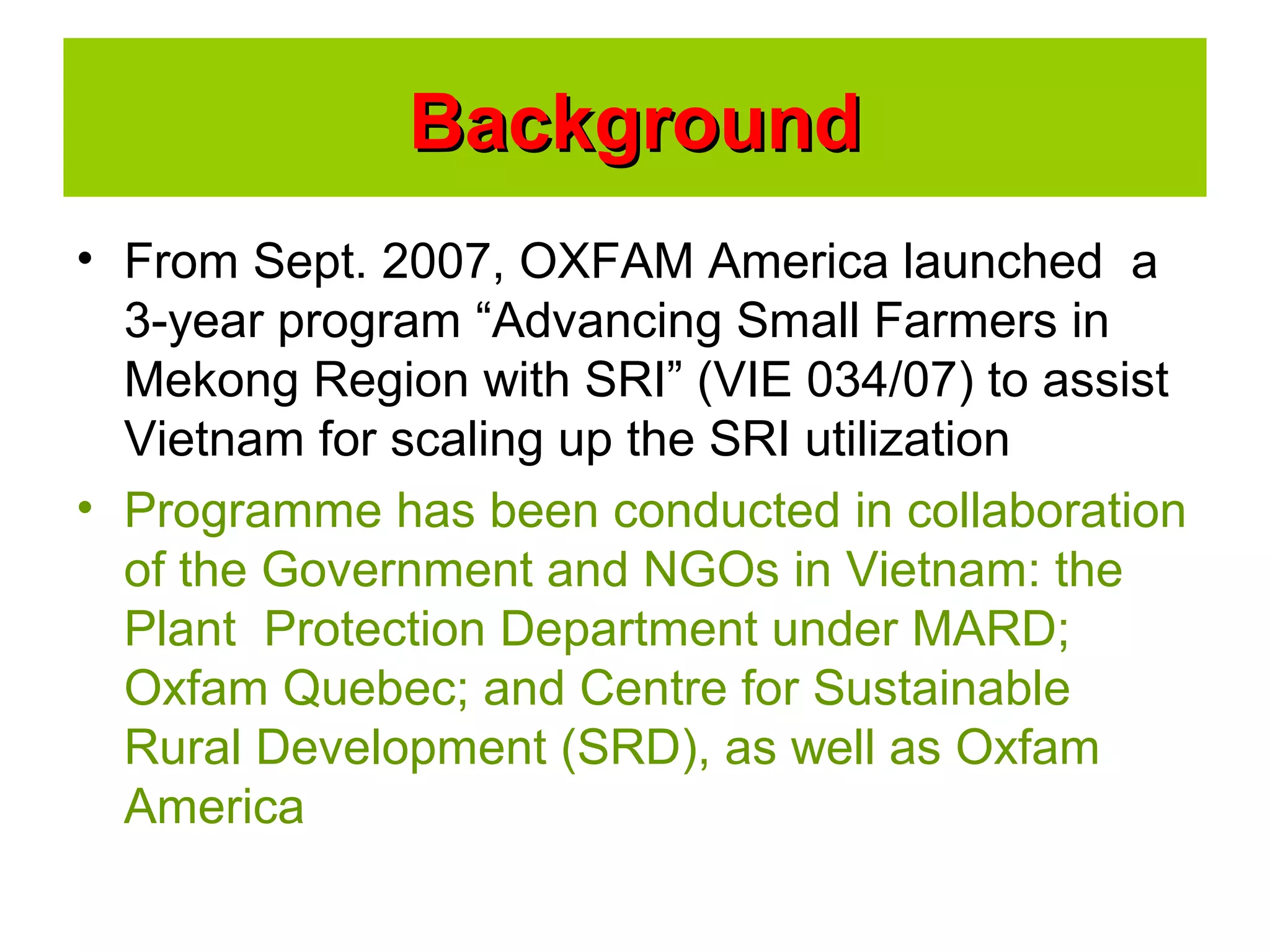 • From Sept. 2007, OXFAM America launched a
3-year program “Advancing Small Farmers in
Mekong Region with SRI” (VIE 034/07) to assist
Vietnam for scaling up the SRI utilization
• Programme has been conducted in collaboration
of the Government and NGOs in Vietnam: the
Plant Protection Department under MARD;
Oxfam Quebec; and Centre for Sustainable
Rural Development (SRD), as well as Oxfam
America
BackgroundBackground
 