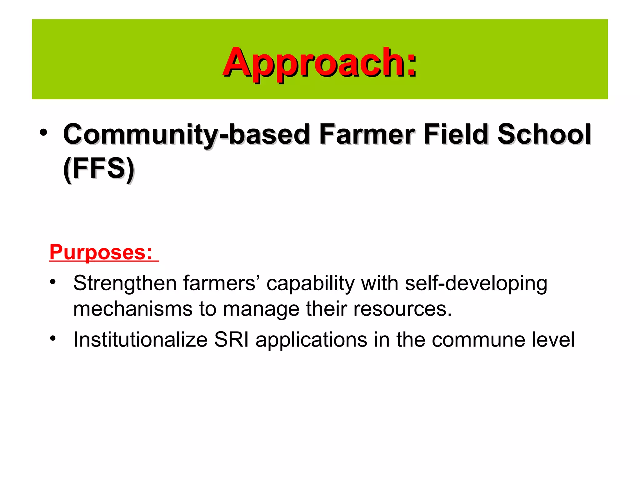 • Community-based Farmer Field SchoolCommunity-based Farmer Field School
(FFS)(FFS)
Approach:Approach:
Purposes:
• Strengthen farmers’ capability with self-developing
mechanisms to manage their resources.
• Institutionalize SRI applications in the commune level
 