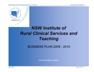 NSW Institute of Rural Clinical Services and Teaching Business Plan: 2008-2010
April 2008 Page 1 of 10
www.ircst.health.nsw.gov.au
NSW Institute of
Rural Clinical Services and
Teaching
BUSINESS PLAN 2008 - 2010
 