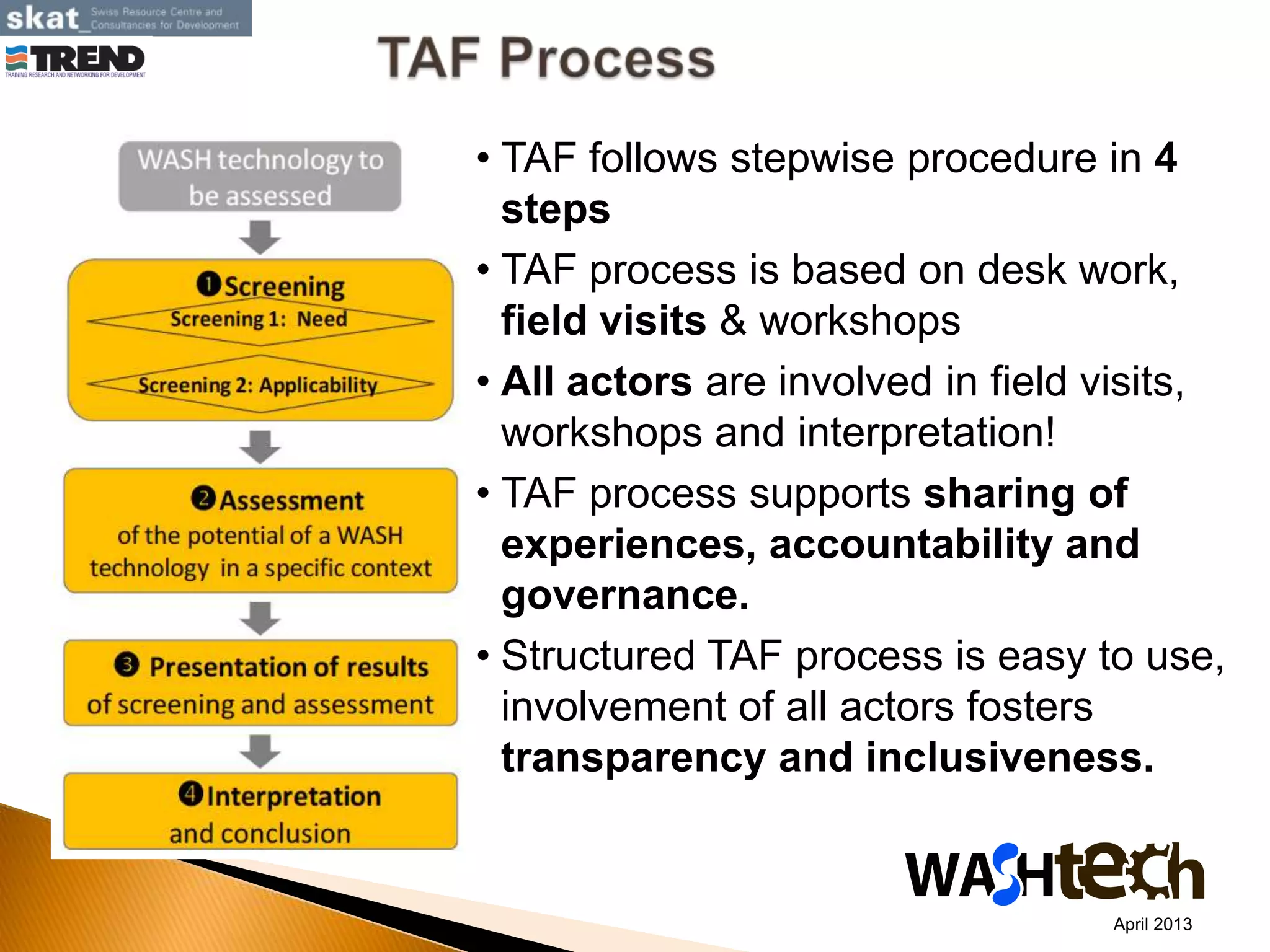 • TAF follows stepwise procedure in 4
steps
• TAF process is based on desk work,
field visits & workshops
• All actors are involved in field visits,
workshops and interpretation!
• TAF process supports sharing of
experiences, accountability and
governance.
• Structured TAF process is easy to use,
involvement of all actors fosters
transparency and inclusiveness.
April 2013
 