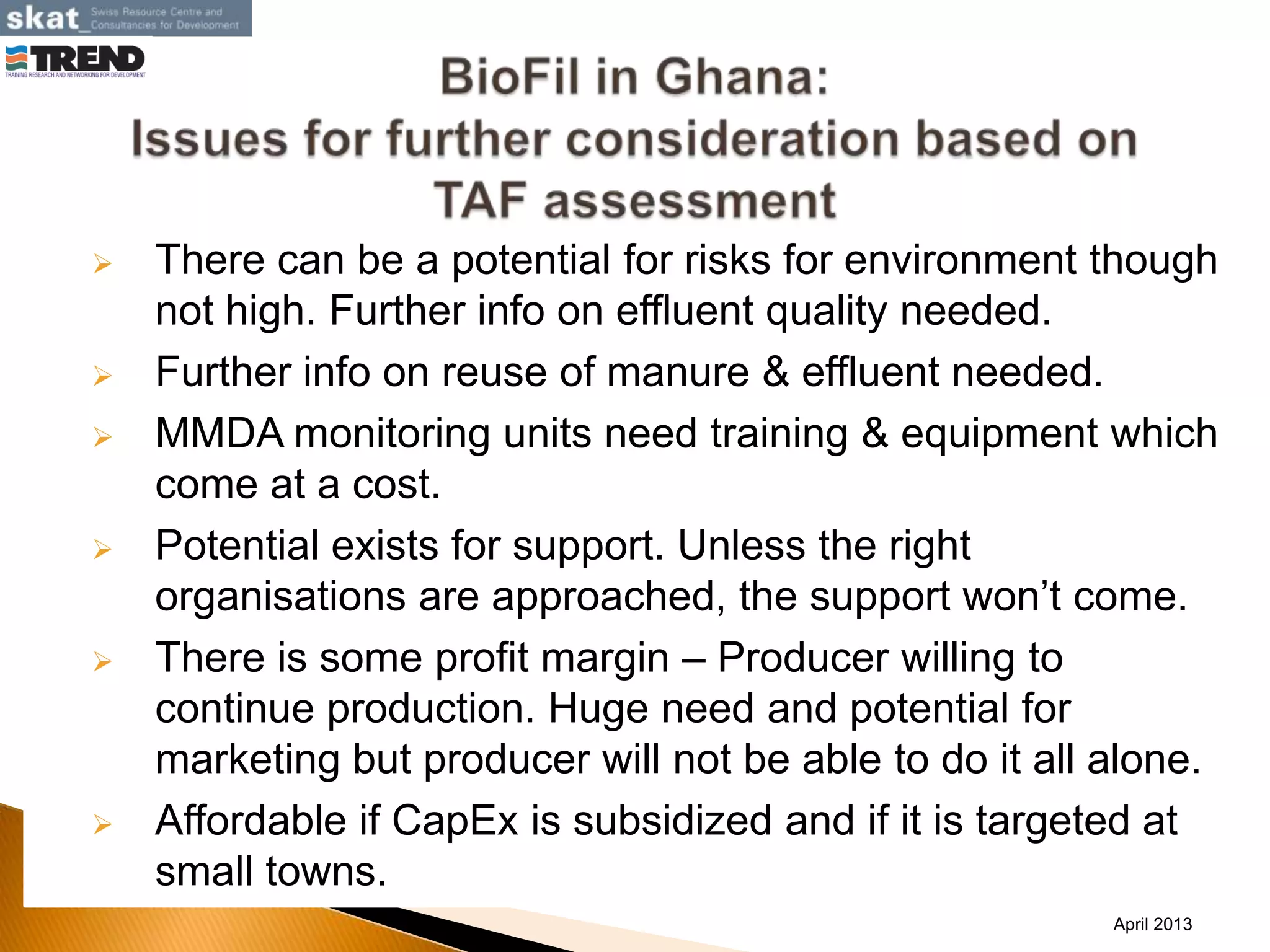  There can be a potential for risks for environment though
not high. Further info on effluent quality needed.
 Further info on reuse of manure & effluent needed.
 MMDA monitoring units need training & equipment which
come at a cost.
 Potential exists for support. Unless the right
organisations are approached, the support won’t come.
 There is some profit margin – Producer willing to
continue production. Huge need and potential for
marketing but producer will not be able to do it all alone.
 Affordable if CapEx is subsidized and if it is targeted at
small towns.
April 2013
 