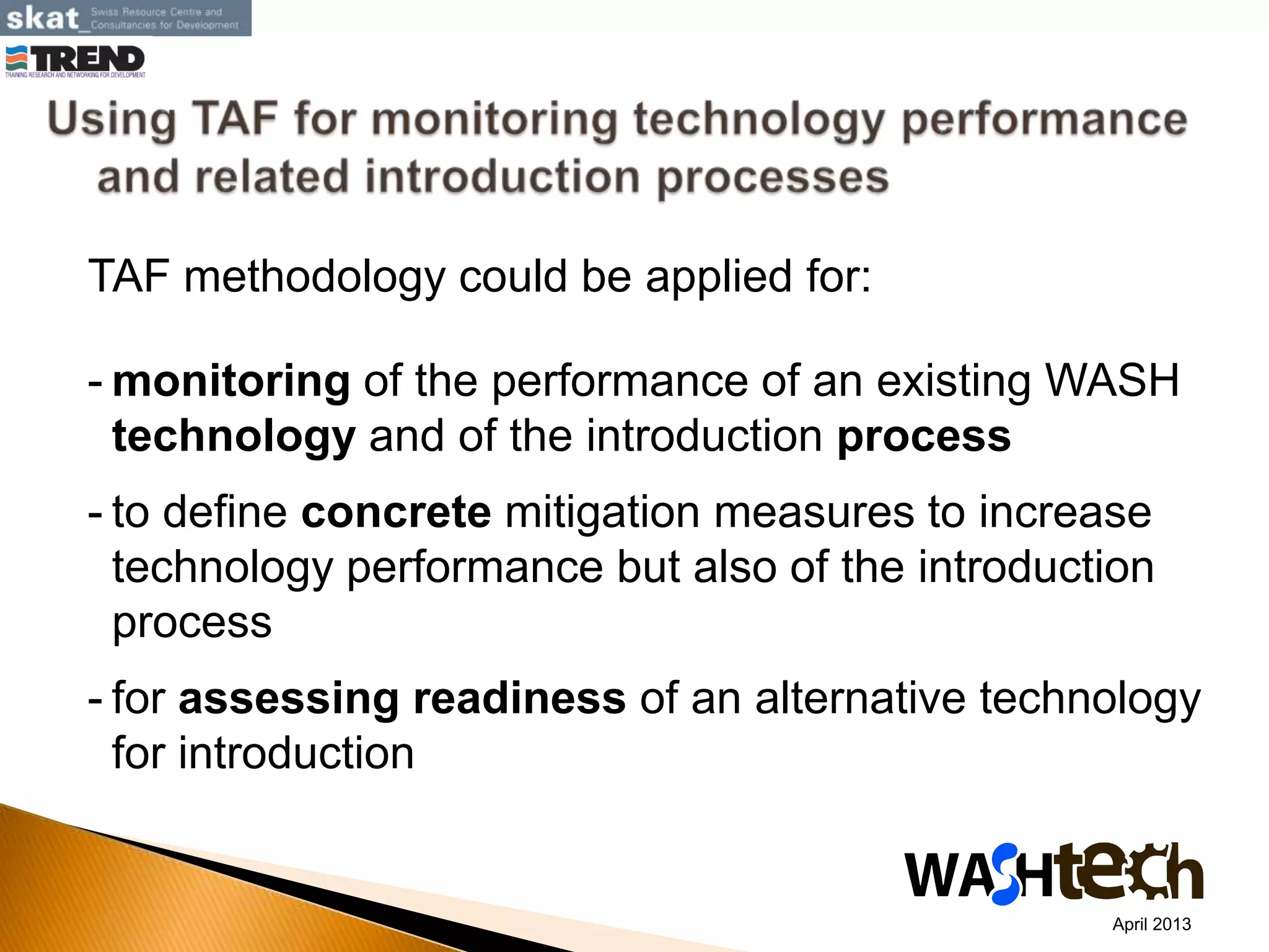 TAF methodology could be applied for:
- monitoring of the performance of an existing WASH
technology and of the introduction process
- to define concrete mitigation measures to increase
technology performance but also of the introduction
process
- for assessing readiness of an alternative technology
for introduction
April 2013
 