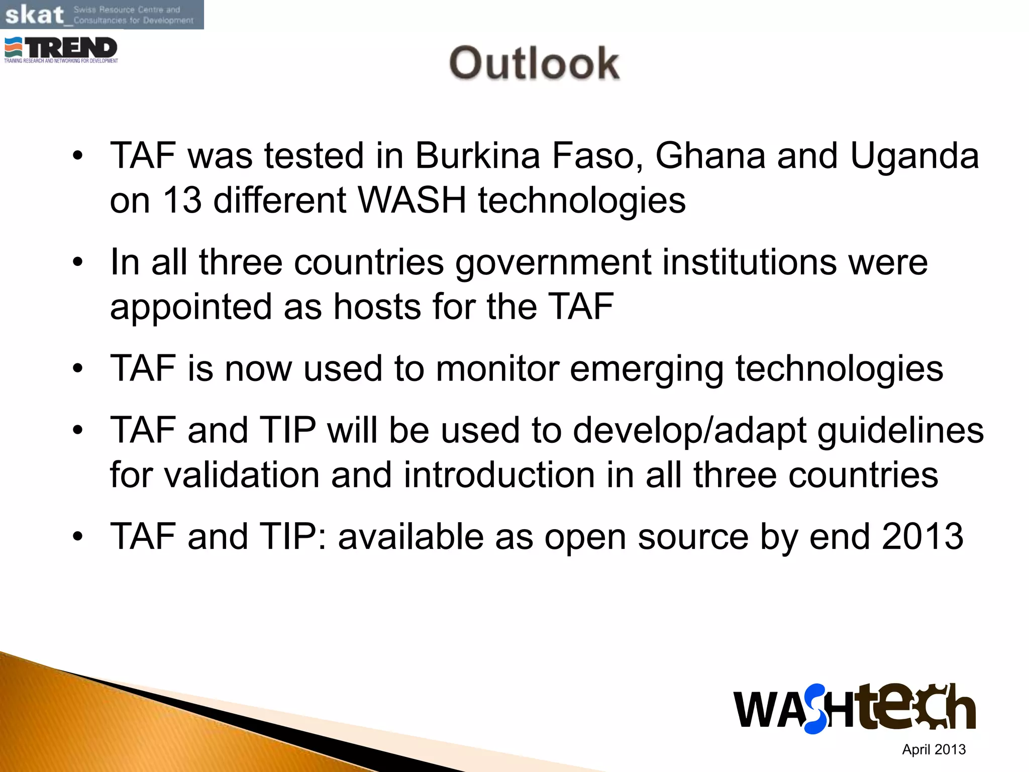 • TAF was tested in Burkina Faso, Ghana and Uganda
on 13 different WASH technologies
• In all three countries government institutions were
appointed as hosts for the TAF
• TAF is now used to monitor emerging technologies
• TAF and TIP will be used to develop/adapt guidelines
for validation and introduction in all three countries
• TAF and TIP: available as open source by end 2013
April 2013
 