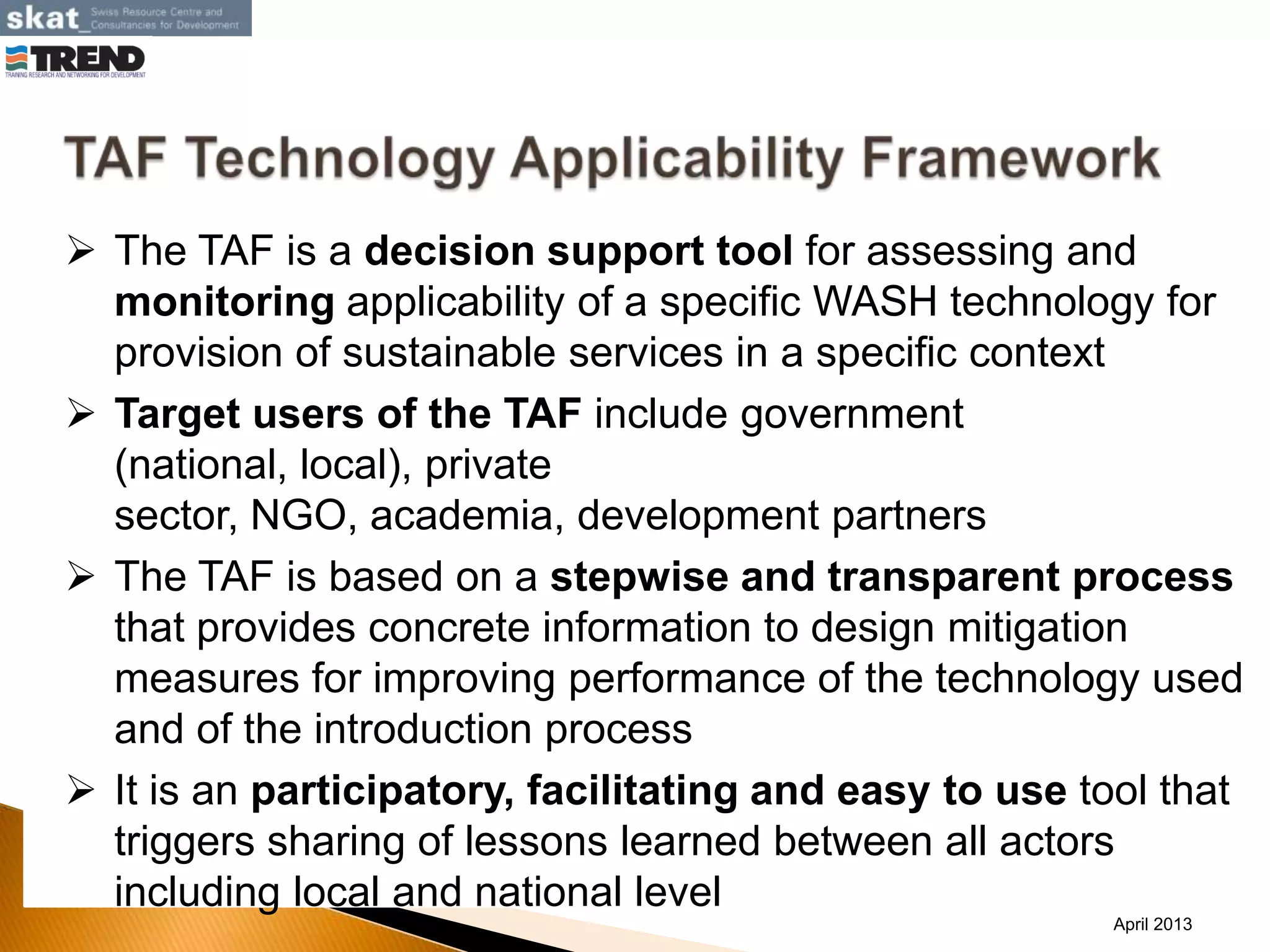  The TAF is a decision support tool for assessing and
monitoring applicability of a specific WASH technology for
provision of sustainable services in a specific context
 Target users of the TAF include government
(national, local), private
sector, NGO, academia, development partners
 The TAF is based on a stepwise and transparent process
that provides concrete information to design mitigation
measures for improving performance of the technology used
and of the introduction process
 It is an participatory, facilitating and easy to use tool that
triggers sharing of lessons learned between all actors
including local and national level
April 2013
 