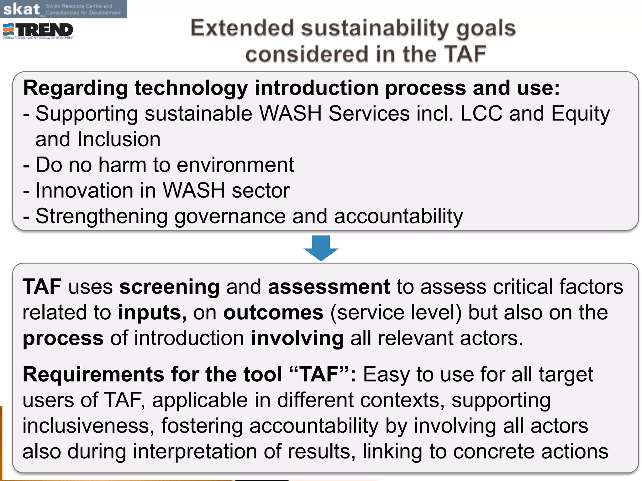 April 2013
Regarding technology introduction process and use:
- Supporting sustainable WASH Services incl. LCC and Equity
and Inclusion
- Do no harm to environment
- Innovation in WASH sector
- Strengthening governance and accountability
TAF uses screening and assessment to assess critical factors
related to inputs, on outcomes (service level) but also on the
process of introduction involving all relevant actors.
Requirements for the tool “TAF”: Easy to use for all target
users of TAF, applicable in different contexts, supporting
inclusiveness, fostering accountability by involving all actors
also during interpretation of results, linking to concrete actions
 