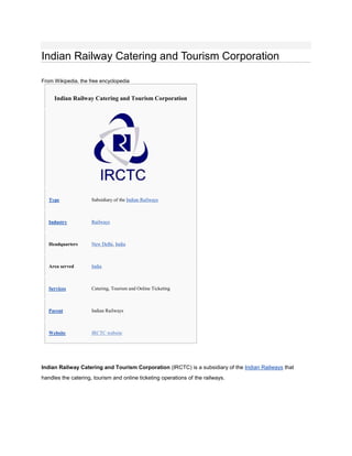 Indian Railway Catering and Tourism Corporation

From Wikipedia, the free encyclopedia


     Indian Railway Catering and Tourism Corporation




   Type              Subsidiary of the Indian Railways



   Industry          Railways



   Headquarters      New Delhi, India



   Area served       India



   Services          Catering, Tourism and Online Ticketing



   Parent            Indian Railways



   Website           IRCTC website




Indian Railway Catering and Tourism Corporation (IRCTC) is a subsidiary of the Indian Railways that
handles the catering, tourism and online ticketing operations of the railways.
 