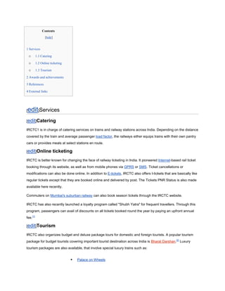 Contents
                 [hide]


1 Services

    o     1.1 Catering

    o     1.2 Online ticketing

    o     1.3 Tourism

2 Awards and achievements

3 References

4 External links




edit]Services
[

[edit]Catering

IRCTC1 is in charge of catering services on trains and railway stations across India. Depending on the distance
covered by the train and average passenger load factor, the railways either equips trains with their own pantry
cars or provides meals at select stations en route.

[edit]Online              ticketing
IRCTC is better known for changing the face of railway ticketing in India. It pioneered Internet-based rail ticket
booking through its website, as well as from mobile phones via GPRS or SMS. Ticket cancellations or
modifications can also be done online. In addition to E-tickets, IRCTC also offers I-tickets that are basically like
regular tickets except that they are booked online and delivered by post. The Tickets PNR Status is also made
available here recently.

Commuters on Mumbai's suburban railway can also book season tickets through the IRCTC website.

IRCTC has also recently launched a loyalty program called "Shubh Yatra" for frequent travellers. Through this
program, passengers can avail of discounts on all tickets booked round the year by paying an upfront annual
fee.[1]

[edit]Tourism

IRCTC also organizes budget and deluxe package tours for domestic and foreign tourists. A popular tourism
package for budget tourists covering important tourist destination across India is Bharat Darshan.[2] Luxury
tourism packages are also available, that involve special luxury trains such as:


                                     Palace on Wheels
 