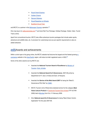    Royal Orient Express

                                Golden Chariot

                                Deccan Odyssey

                                Royal Rajasthan on Wheels

                                Buddhist Circuit Train

and IRCTC is a partner in the Maharajas’ Express operation.[3]

One may log on to railtourismindia.com.[4] and book Rail Tour Package, Holiday Package, Hotels, Cabs, Tourist
Trains online.

Apart from conventional tourism, IRCTC also offers adventure tourism packages that include water sports,
adventure and wildlife treks, etc. A provision for customising tours as per specific requirements is also an
added attraction.




edit]Awards and achievements
[

Within a short span of its going online, the IRCTC website had become the largest and the fastest growing e-
commerce website in the Asia-Pacific region, with about six lakh registered users in 2003.[5]

Some of the other awards won by IRCTC are:


                                Awarded the National Tourism Award of Excellence by Ministry of
                                 Tourism, Govt. of India.


                                Awarded the National Award for E-Governance, 2007-08 jointly by
                                 Department of IT, Govt. of India and Govt. of Haryana.


                                Awarded the Genius of the Web Award 2007 for being the "Best E-
                                 Governance PSU Site" by CNBC.


                                IRCTC Tourism Unit of West Zone declared winner for the category Best
                                 Value Leisure Product in Travel and Tourism Fair of India (TTF & OTM
                                 2008) held inMumbai from 9 to 11 February 2008.


                                Won National award for E-Governance for being "Best Citizen Centric
                                 Application" for the year 2007-08.
 