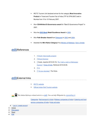    IRCTC Tourism Unit declared winner for the category Most Innovative
                                  Product in Travel and Tourism Fair of India (TTF & OTM 2007) held in
                                  Mumbai from 10 to 12 February 2007.


                                 Won CSI-Nihilent E-Governance award for "Best E-Governance Project" in
                                  2007.


                                 Won the ICICI Bank Retail Excellence Award in 2005.


                                 Won Path Breaker Award from Dataquest in 2003 and 2004.


                                 Awarded the Mini Ratna Category-1 by Ministry of Railways, Govt. of India



edit]References
[


                                   1.   ^ Shubh Yatra loyalty program

                                   2.   ^ Bharat Darshan

                                   3.   ^ Gupta, Jayanta (2010-03-19). "Rs 1 lakh a night on Maharajas’

                                        Express". Times of India. Retrieved 2010-04-06.

                                   4.   ^ [1]

                                   5.   ^ "At your doorstep". The Hindu.




edit]External links
[


                                 IRCTC website

                                 Official Indian Rail Tourism website




           This Indian Railways-related article is a stub. You can help Wikipedia by expanding it.

                              Categories: Rail transport in India | Railway companies of India | Catering and food
                              service companies of India | India rail stubs

    Log in / create account
Article
Discussion
Read
Edit
 