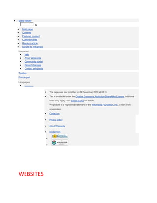 View history


   Main page
   Contents
   Featured content
   Current events
   Random article
   Donate to Wikipedia
Interaction
      Help
      About Wikipedia
      Community portal
      Recent changes
      Contact Wikipedia
Toolbox
Print/export

Languages



                          This page was last modified on 22 December 2010 at 08:15.
                          Text is available under the Creative Commons Attribution-ShareAlike License; additional
                          terms may apply. See Terms of Use for details.
                          Wikipedia® is a registered trademark of the Wikimedia Foundation, Inc., a non-profit
                          organization.
                          Contact us

                          Privacy policy

                          About Wikipedia

                          Disclaimers




WEBSITES
 