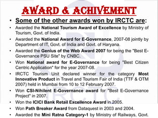 AWARD & ACHIVEMENT
• Some of the other awards won by IRCTC are:
• Awarded the National Tourism Award of Excellence by Ministry of
Tourism, Govt. of India.
• Awarded the National Award for E-Governance, 2007-08 jointly by
Department of IT, Govt. of India and Govt. of Haryana.
• Awarded the Genius of the Web Award 2007 for being the "Best EGovernance PSU Site" by CNBC.
• Won National award for E-Governance for being "Best Citizen
Centric Application" for the year 2007-08.
• IRCTC Tourism Unit declared winner for the category Most
Innovative Product in Travel and Tourism Fair of India (TTF & OTM
2007) held in Mumbai from 10 to 12 February 2007.
• Won CSI-Nihilent E-Governance award for "Best E-Governance
Project" in 2007.
• Won the ICICI Bank Retail Excellence Award in 2005.
• Won Path Breaker Award from Dataquest in 2003 and 2004.
• Awarded the Mini Ratna Category-1 by Ministry of Railways, Govt.

 