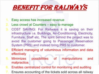 BENEFIT FOR RALIWAYS
1. Easy access has increased revenue
2. Less crowd at Counters – easy to manage
3. COST SAVING: For Railways it is saving on their
infrastructure i.e. Buildings, Air-Conditioning, Electricity,
Furniture, Staff etc. The spirit behind the project was to
avoid the customer going to Passenger Reservation
System (PRS) and instead bring PRS to customer.
4. Efficient managing of voluminous information and data
effectively
5. Minimizes
possibilities
of
manipulations
and
malpractice.
6. Enables centralized control for monitoring and auditing
7. Ensures accounting of the tickets sold across all railway

 