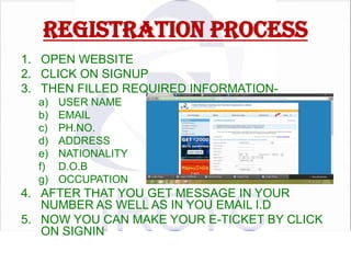 REGISTRATION PROCESS
1. OPEN WEBSITE
2. CLICK ON SIGNUP
3. THEN FILLED REQUIRED INFORMATIONa)
b)
c)
d)
e)
f)
g)

USER NAME
EMAIL
PH.NO.
ADDRESS
NATIONALITY
D.O.B
OCCUPATION

4. AFTER THAT YOU GET MESSAGE IN YOUR
NUMBER AS WELL AS IN YOU EMAIL I.D
5. NOW YOU CAN MAKE YOUR E-TICKET BY CLICK
ON SIGNIN

 