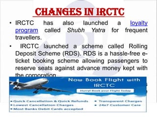 CHANGES IN IRCTC
• IRCTC
has
also
launched
a
loyalty
program called Shubh Yatra for frequent
travellers.
• IRCTC launched a scheme called Rolling
Deposit Scheme (RDS). RDS is a hassle-free eticket booking scheme allowing passengers to
reserve seats against advance money kept with
the corporation
• IRCTC has also added flights and hotels
booking facilities to their line of online
reservation services

 