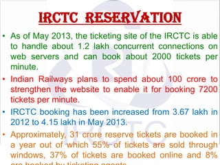 IRCTC RESERVATION
• As of May 2013, the ticketing site of the IRCTC is able
to handle about 1.2 lakh concurrent connections on
web servers and can book about 2000 tickets per
minute.
• Indian Railways plans to spend about 100 crore to
strengthen the website to enable it for booking 7200
tickets per minute.
• IRCTC booking has been increased from 3.67 lakh in
2012 to 4.15 lakh in May 2013.
• Approximately, 31 crore reserve tickets are booked in
a year out of which 55% of tickets are sold through
windows, 37% of tickets are booked online and 8%

 