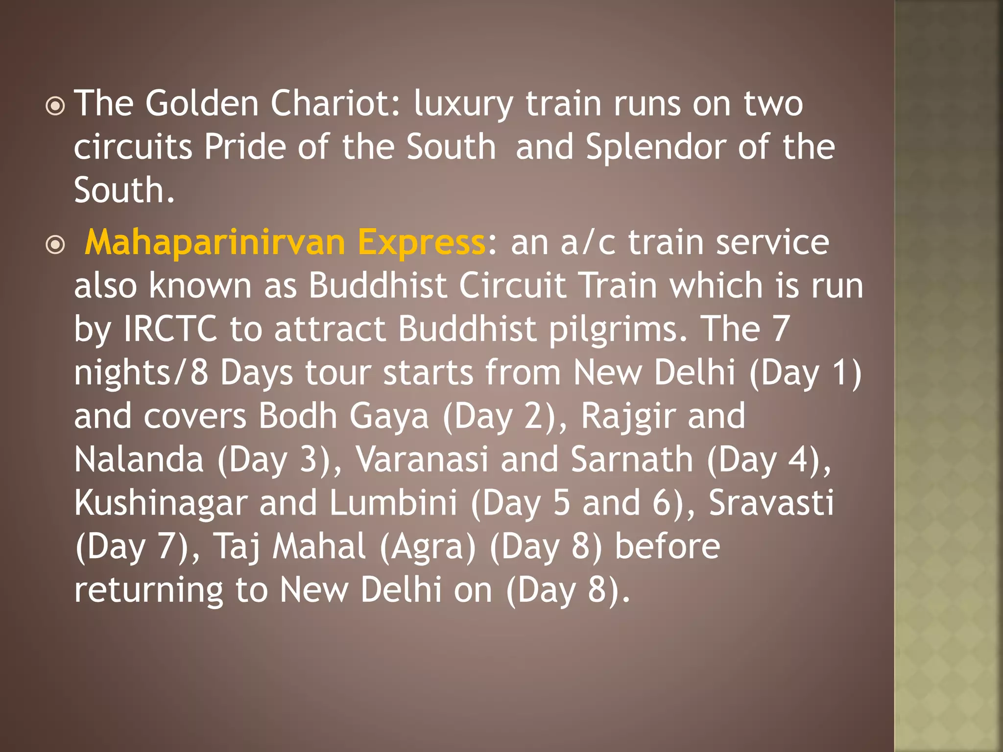  The Golden Chariot: luxury train runs on two
circuits Pride of the South and Splendor of the
South.
 Mahaparinirvan Express: an a/c train service
also known as Buddhist Circuit Train which is run
by IRCTC to attract Buddhist pilgrims. The 7
nights/8 Days tour starts from New Delhi (Day 1)
and covers Bodh Gaya (Day 2), Rajgir and
Nalanda (Day 3), Varanasi and Sarnath (Day 4),
Kushinagar and Lumbini (Day 5 and 6), Sravasti
(Day 7), Taj Mahal (Agra) (Day 8) before
returning to New Delhi on (Day 8).
 