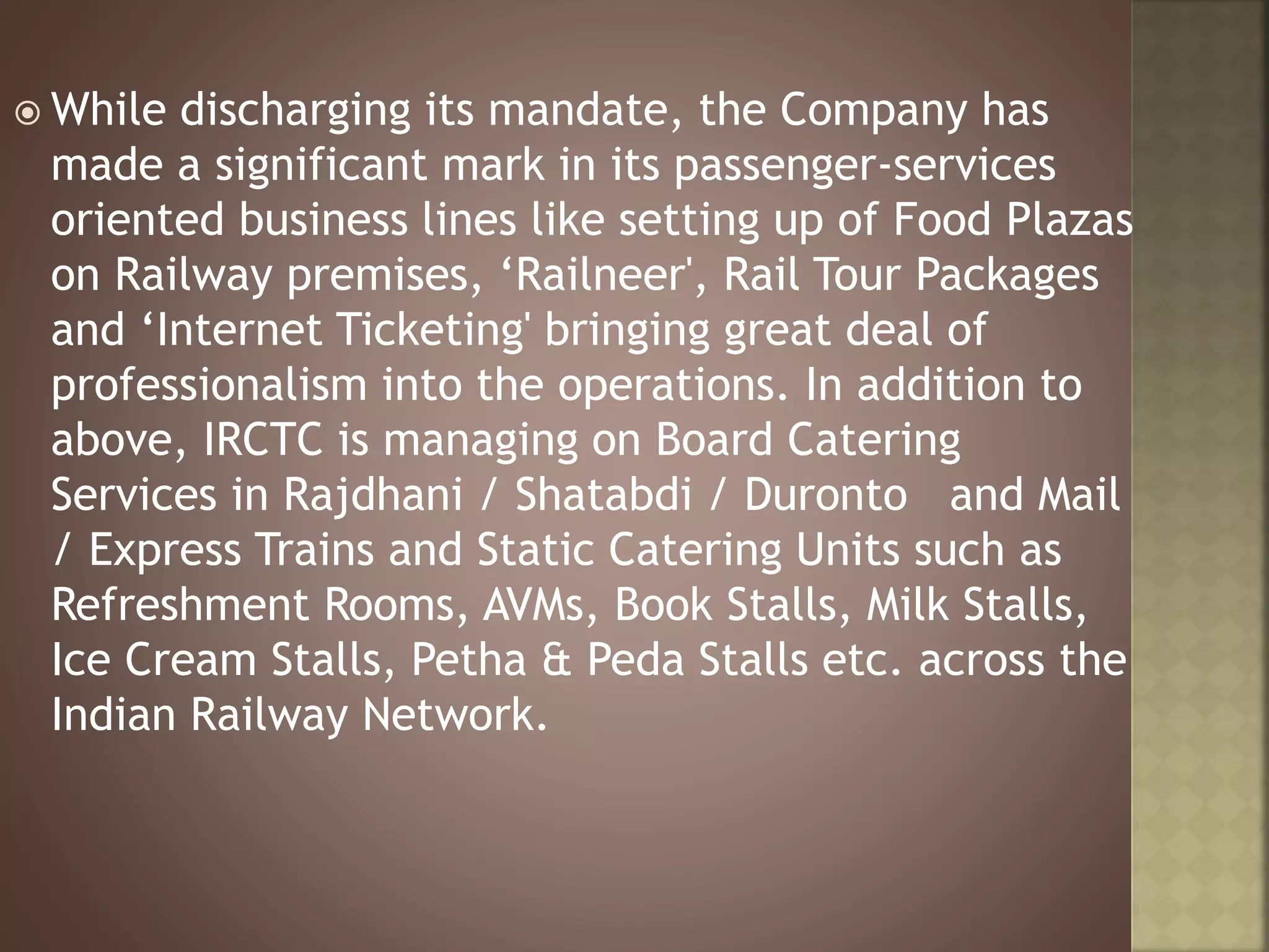  While discharging its mandate, the Company has
made a significant mark in its passenger-services
oriented business lines like setting up of Food Plazas
on Railway premises, ‘Railneer', Rail Tour Packages
and ‘Internet Ticketing' bringing great deal of
professionalism into the operations. In addition to
above, IRCTC is managing on Board Catering
Services in Rajdhani / Shatabdi / Duronto and Mail
/ Express Trains and Static Catering Units such as
Refreshment Rooms, AVMs, Book Stalls, Milk Stalls,
Ice Cream Stalls, Petha & Peda Stalls etc. across the
Indian Railway Network.
 
