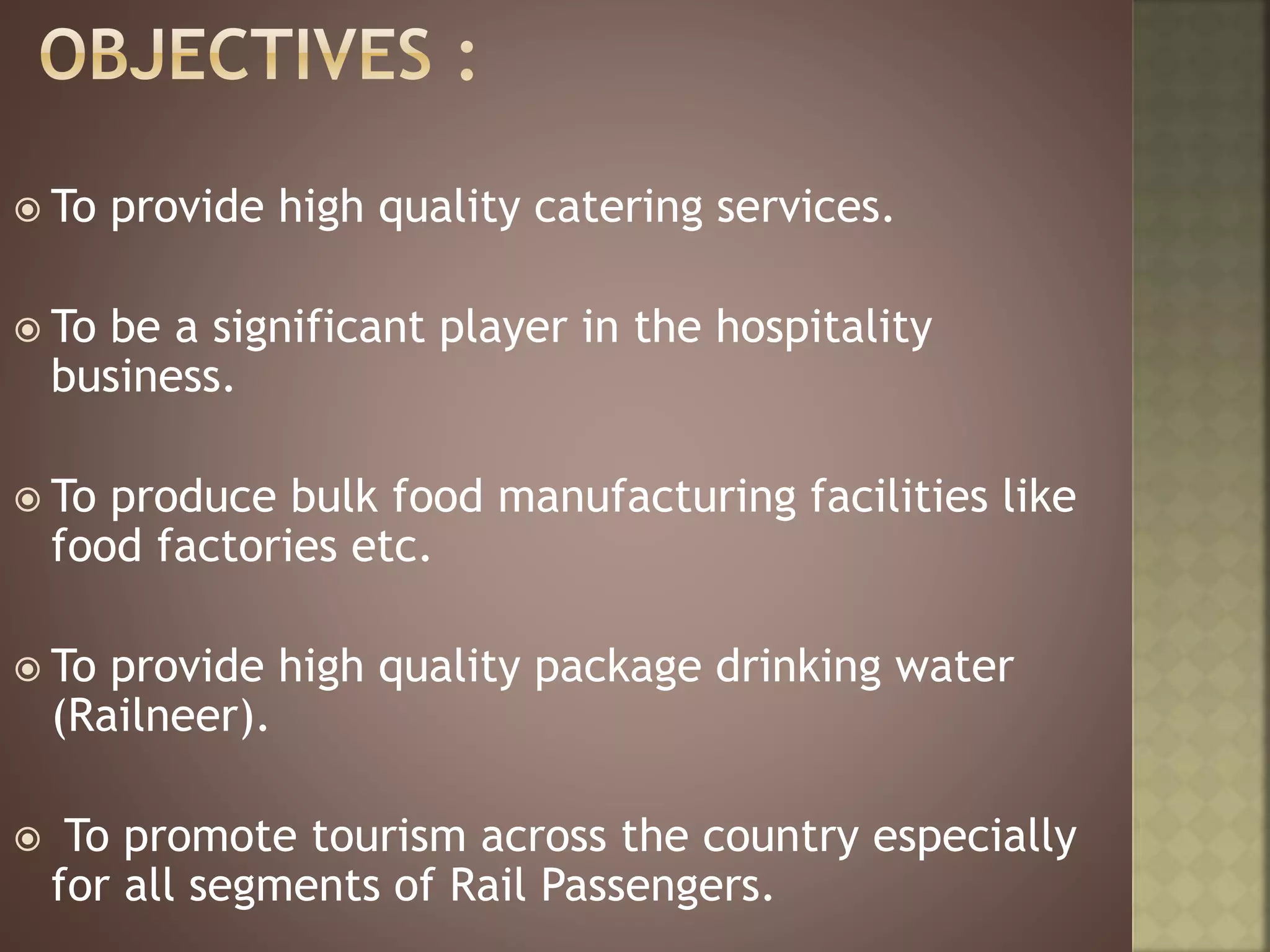  To provide high quality catering services.
 To be a significant player in the hospitality
business.
 To produce bulk food manufacturing facilities like
food factories etc.
 To provide high quality package drinking water
(Railneer).
 To promote tourism across the country especially
for all segments of Rail Passengers.
 