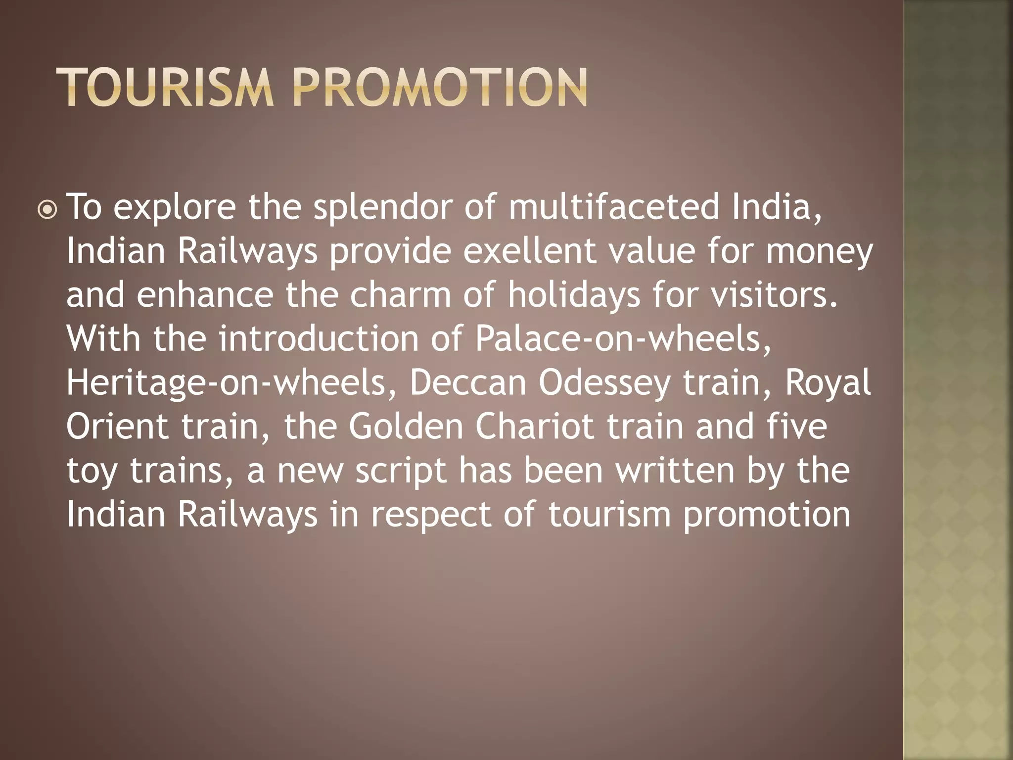  To explore the splendor of multifaceted India,
Indian Railways provide exellent value for money
and enhance the charm of holidays for visitors.
With the introduction of Palace-on-wheels,
Heritage-on-wheels, Deccan Odessey train, Royal
Orient train, the Golden Chariot train and five
toy trains, a new script has been written by the
Indian Railways in respect of tourism promotion
 