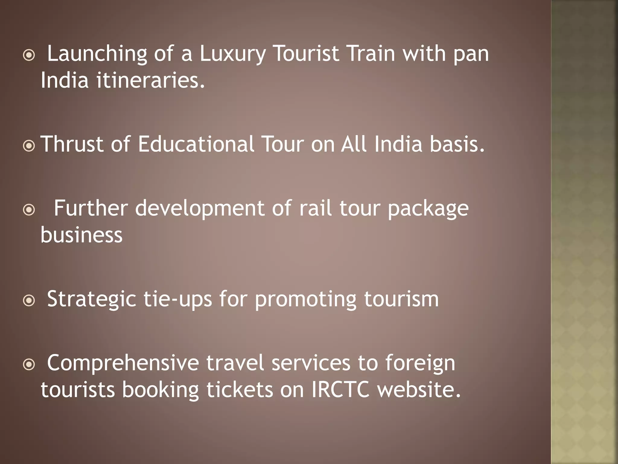  Launching of a Luxury Tourist Train with pan
India itineraries.
 Thrust of Educational Tour on All India basis.
 Further development of rail tour package
business
 Strategic tie-ups for promoting tourism
 Comprehensive travel services to foreign
tourists booking tickets on IRCTC website.
 