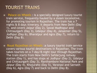  Palace on Wheels : is a specially designed luxury tourist
train service, frequently hauled by a steam locomotive,
for promoting tourism in Rajasthan. The train has a 7
nights & 8 days itinerary, it departs from New Delhi (Day
1), and covers Jaipur (Day 2), Sawai Madhopur and
Chittaurgarh (Day 3), Udaipur (Day 4), Jaisalmer (Day 5),
Jodhpur (Day 6), Bharatpur and Agra (Day 7), return to
Delhi (Day 8).
 Royal Rajasthan on Wheels :a luxury tourist train service
covers various tourist destinations in Rajasthan. The train
takes tourists on a 7-day/8-night tour through Rajasthan.
The train starts from New Delhi's Safdarjung railway
station (Day 1), and has stops at Jodhpur (Day 2), Udaipur
and Chittaurgarh (Day 3), Ranthambore National Park and
Jaipur (Day 4), Khajuraho (Day 5), Varanasi and Sarnath
(Day 6), Agra (Day 7) and back to Delhi (Day 8).
 