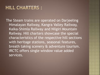 The Steam trains are operated on Darjeeling
Himalayan Railway, Kangra Valley Railway,
Kalka-Shimla Railway and Nilgiri Mountain
Railway. Hill charters showcase the special
characteristics of the respective hill sections
with heritage stations, seasonal features,
breath taking scenery & adventure tourism.
IRCTC offers single window value added
services.
 