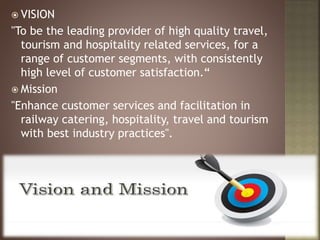  VISION
"To be the leading provider of high quality travel,
tourism and hospitality related services, for a
range of customer segments, with consistently
high level of customer satisfaction.“
 Mission
"Enhance customer services and facilitation in
railway catering, hospitality, travel and tourism
with best industry practices".
 