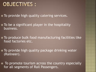  To provide high quality catering services.
 To be a significant player in the hospitality
business.
 To produce bulk food manufacturing facilities like
food factories etc.
 To provide high quality package drinking water
(Railneer).
 To promote tourism across the country especially
for all segments of Rail Passengers.
 