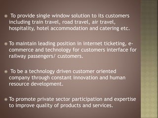  To provide single window solution to its customers
including train travel, road travel, air travel,
hospitality, hotel accommodation and catering etc.
 To maintain leading position in internet ticketing, e-
commerce and technology for customers interface for
railway passengers/ customers.
 To be a technology driven customer oriented
company through constant innovation and human
resource development.
 To promote private sector participation and expertise
to improve quality of products and services.
 