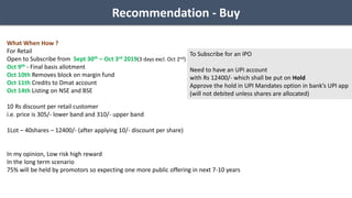 Recommendation - Buy
What When How ?
For Retail
Open to Subscribe from Sept 30th – Oct 3rd 2019(3 days excl. Oct 2nd)
Oct 9th - Final basis allotment
Oct 10th Removes block on margin fund
Oct 11th Credits to Dmat account
Oct 14th Listing on NSE and BSE
10 Rs discount per retail customer
i.e. price is 305/- lower band and 310/- upper band
1Lot – 40shares – 12400/- (after applying 10/- discount per share)
In my opinion, Low risk high reward
In the long term scenario
75% will be held by promotors so expecting one more public offering in next 7-10 years
To Subscribe for an IPO
Need to have an UPI account
with Rs 12400/- which shall be put on Hold
Approve the hold in UPI Mandates option in bank’s UPI app
(will not debited unless shares are allocated)
 