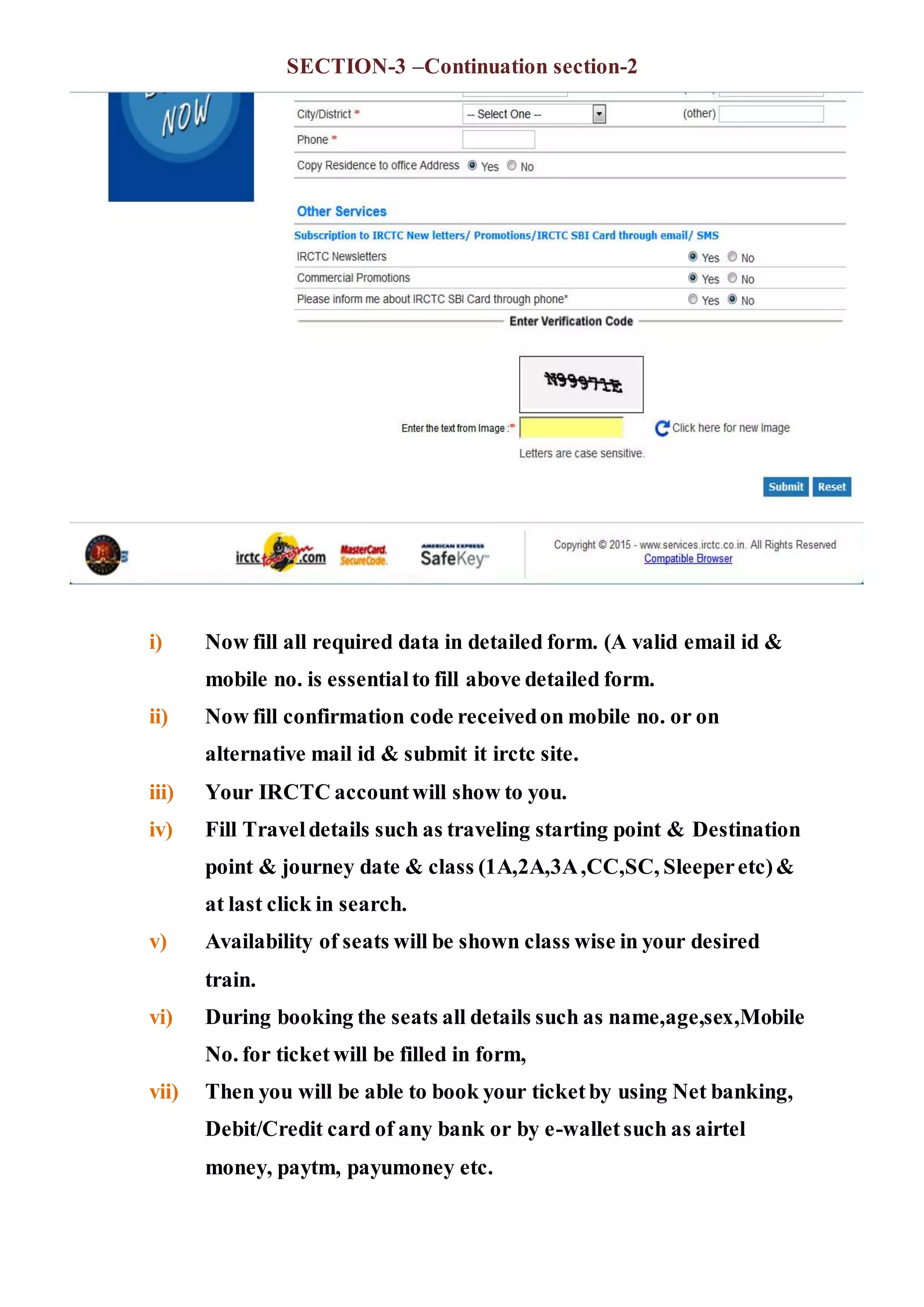 SECTION-3 –Continuation section-2
i) Now fill all required data in detailed form. (A valid email id &
mobile no. is essentialto fill above detailed form.
ii) Now fill confirmation code receivedon mobile no. or on
alternative mail id & submit it irctc site.
iii) Your IRCTC accountwill show to you.
iv) Fill Traveldetails such as traveling starting point & Destination
point & journey date & class (1A,2A,3A,CC,SC, Sleeperetc)&
at last click in search.
v) Availability of seats will be shown class wise in your desired
train.
vi) During booking the seats all details such as name,age,sex,Mobile
No. for ticket will be filled in form,
vii) Then you will be able to book your ticketby using Net banking,
Debit/Credit card of any bank or by e-walletsuch as airtel
money, paytm, payumoney etc.
 