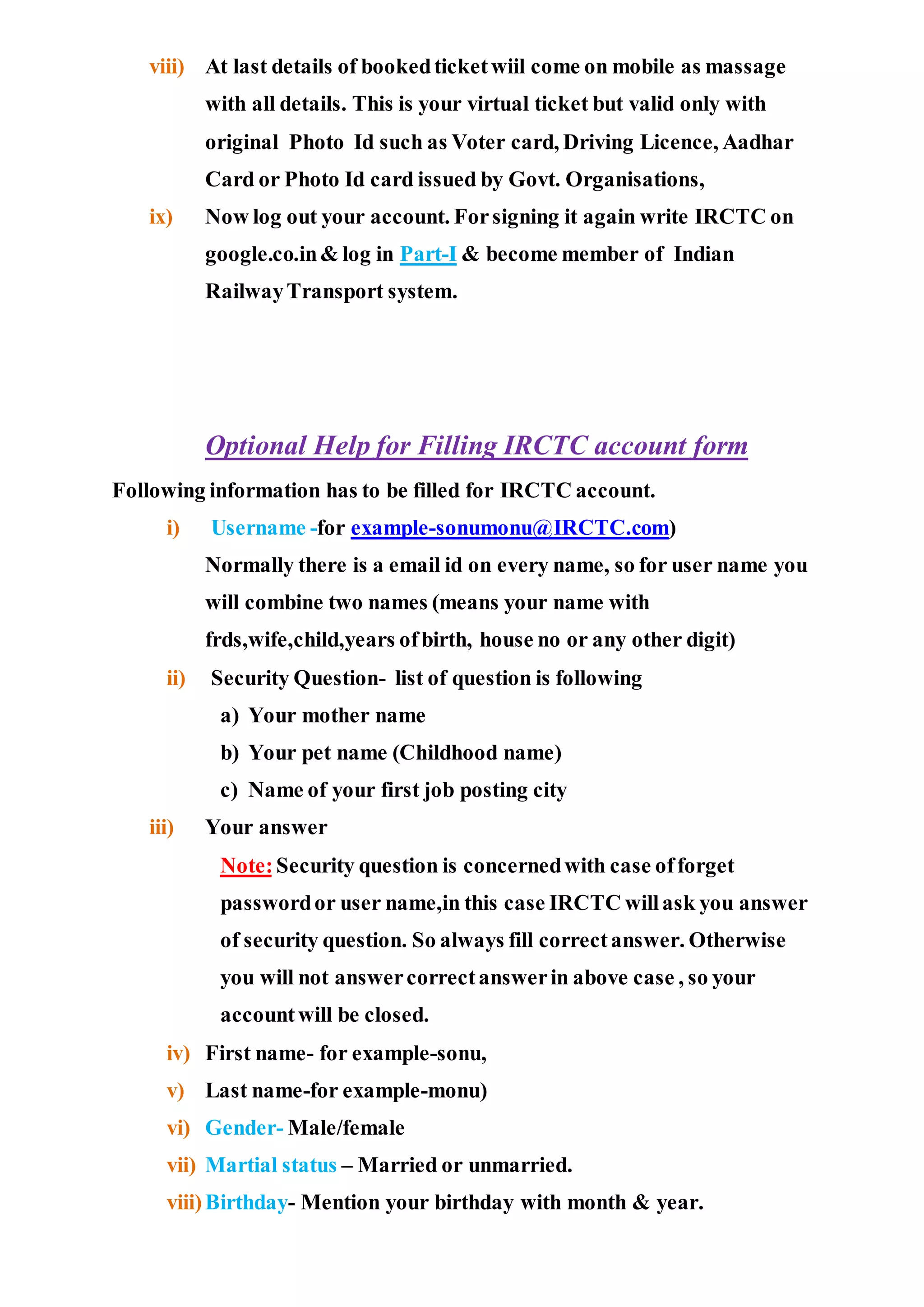 viii) At last details of bookedticketwiil come on mobile as massage
with all details. This is your virtual ticket but valid only with
original Photo Id such as Voter card, Driving Licence, Aadhar
Card or Photo Id card issued by Govt. Organisations,
ix) Now log out your account. Forsigning it again write IRCTC on
google.co.in& log in Part-I & become member of Indian
RailwayTransport system.
Optional Help for Filling IRCTC account form
Following information has to be filled for IRCTC account.
i) Username -for example-sonumonu@IRCTC.com)
Normally there is a email id on every name, so for user name you
will combine two names (means your name with
frds,wife,child,years ofbirth, house no or any other digit)
ii) Security Question- list of question is following
a) Your mother name
b) Your pet name (Childhood name)
c) Name of your first job posting city
iii) Your answer
Note:Security question is concernedwith case offorget
passwordor user name,in this case IRCTC willask you answer
of security question. So always fill correctanswer. Otherwise
you will not answercorrectanswerin above case , so your
accountwill be closed.
iv) First name- for example-sonu,
v) Last name-for example-monu)
vi) Gender- Male/female
vii) Martial status – Married or unmarried.
viii)Birthday- Mention your birthday with month & year.
 