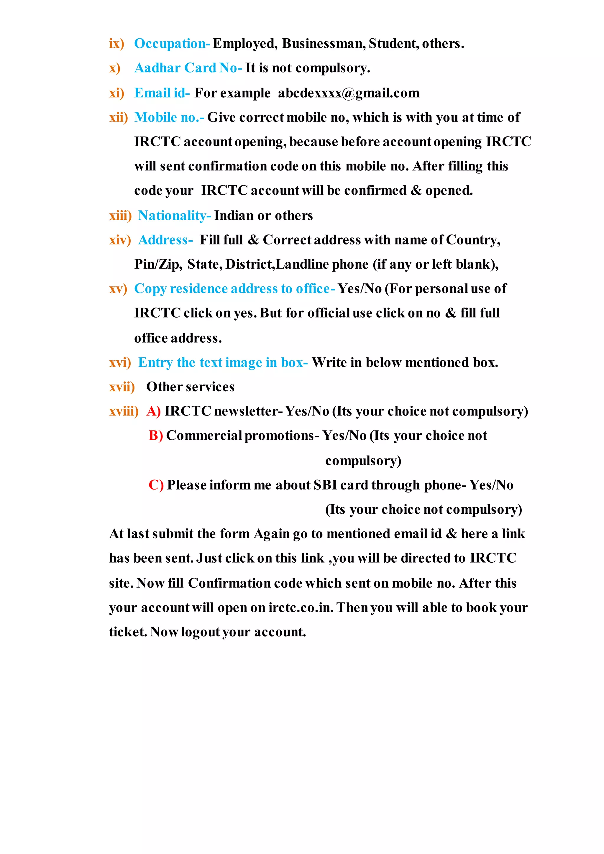 ix) Occupation-Employed, Businessman, Student, others.
x) Aadhar Card No- It is not compulsory.
xi) Email id- For example abcdexxxx@gmail.com
xii) Mobile no.- Give correctmobile no, which is with you at time of
IRCTC accountopening, because before accountopening IRCTC
will sent confirmation code on this mobile no. After filling this
code your IRCTC accountwill be confirmed & opened.
xiii) Nationality- Indian or others
xiv) Address- Fill full & Correctaddress with name of Country,
Pin/Zip, State, District,Landline phone (if any or left blank),
xv) Copy residence address to office-Yes/No (For personaluse of
IRCTC click on yes. But for officialuse click on no & fill full
office address.
xvi) Entry the text image in box- Write in below mentioned box.
xvii) Other services
xviii) A) IRCTC newsletter-Yes/No (Its your choice not compulsory)
B) Commercialpromotions- Yes/No (Its your choice not
compulsory)
C) Please inform me about SBI card through phone- Yes/No
(Its your choice not compulsory)
At last submit the form Again go to mentioned email id & here a link
has been sent. Just click on this link ,you will be directed to IRCTC
site. Now fill Confirmation code which sent on mobile no. After this
your accountwill open on irctc.co.in. Thenyou will able to book your
ticket. Now logoutyour account.
 