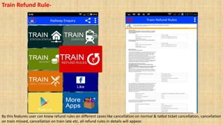 Train Refund Rule-
By this features user can know refund rules on different cases like cancellation on normal & tatkal ticket cancellation, cancellation
on train missed, cancellation on train late etc. all refund rules in details will appear.
 