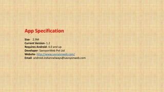 App Specification
Size- 2.9M
Current Version- 1.2
Requires Android- 4.0 and up
Developer- SavvyonWeb Pvt Ltd
Website- http://www.savvyonweb.com/
Email- android.indianrailways@savvyonweb.com
 