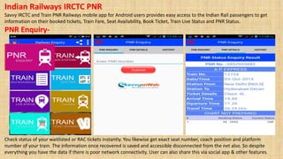Indian Railways IRCTC PNR
Savvy IRCTC and Train PNR Railways mobile app for Android users provides easy access to the Indian Rail passengers to get
information on their booked tickets, Train Fare, Seat Availability, Book Ticket, Train Live Status and PNR Status.
PNR Enquiry-
Check status of your waitlisted or RAC tickets instantly. You likewise get exact seat number, coach position and platform
number of your train. The information once recovered is saved and accessible disconnected from the net also. So despite
everything you have the data if there is poor network connectivity. User can also share this via social app & other features.
 