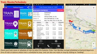 Train Route/Schedule-
Check your train route or schedule of train to select this features. Enter Train Number and get scheduled arrival and departure
time of train at stations where train is scheduled to stop. User can also see route on map by clicking on ‘GetMap’.
 