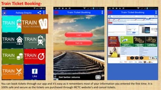 Train Ticket Booking-
You can book tickets through our app and it’s easy as it remembers most of your information you entered the first time. It is
100% safe and secure as the tickets are purchased through IRCTC website's and cancel tickets.
 