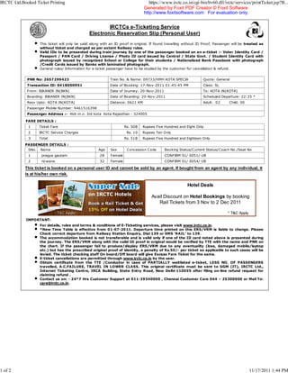 IRCTC Ltd,Booked Ticket Printing                                                   https://www.irctc.co.in/cgi-bin/bv60.dll/irctc/services/printTicket.jsp?B...
                                                                                Generated by Foxit PDF Creator © Foxit Software
                                                                                http://www.foxitsoftware.com For evaluation only.


                                                        IRCTCs e-Ticketing Service
                                                Electronic Reservation Slip (Personal User)
                   This ticket will only be valid along with an ID proof in original. If found travelling without ID Proof, Passenger will be treated as
                   without ticket and charged as per extant Railway rules.
                   Valid IDs to be presented during train journey by one of the passenger booked on an e-ticket :- Voter Identity Card /
                   Passport / PAN Card / Driving License / Photo ID card issued by Central / State Govt. / Student Identity Card with
                   photograph issued by recognized School or College for their students / Nationalized Bank Passbook with photograph
                   /Credit Cards issued by Banks with laminated photograph.
                   General rules/ Information for e-ticket passenger have to be studied by the customer for cancellation & refund.


             PNR No: 2657299423                             Train No. & Name: 09733/HMH KOTA SPECIA                 Quota: General
             Transaction ID: 0418000951                     Date of Booking: 17-Nov-2011 01:45:45 PM                Class: SL
             From: BIKANER JN(BKN)                          Date of Jo urney: 20-Nov-2011                           To: KOTA JN(KOTA)
             Boarding: BIKANER JN(BKN)                      Date of Boarding: 20-Nov-2011                           Scheduled Departure: 22:35 *
             Resv Upto: KOTA JN(KOTA)                       Distance: 0621 KM                                       Adult: 02      Child: 00
             Passenger Mobile Number: 9461516398
             Passenger Address :- 4k6 m.n. 3rd kota Kota Rajasthan - 324005

            FARE DETAILS :
             1     Ticket Fare                                       Rs. 508    Rupees Five Hundred and Eight Only
             2     IRCTC Service Charges                              Rs. 10    Rupees Ten Only
             3     Total                                             Rs. 518    Rupees Five Hundred and Eighteen Only
            PASSENGER DETAILS :
             SNo. Name                               Age    Sex       Concession Code        Booking Status/Current Status/Coach No./Seat No
             1      pragya gautam                     28    Female                           CONFIRM S1/ 0051/ UB
             2      riz wana                          32    Female                           CONFIRM S1/ 0054/ UB

            This ticket is booked on a personal user ID and cannot be sold by an agent. If bought from an agent by any individual, it
            is at his/her own risk.

                                                                                                          Hotel Deals

                                                                                     Avail Discount on Hotel Bookings by booking
                                                                                        Rail Tickets from 3 Nov to 2 Dec 2011

                                                                                                                                  * T&C Apply
            IMPORTANT:
                   For details, rules and terms & conditions of E-Ticketing services, please visit www.irctc.co.in.
                   *New Time Table is effective from 01-07-2011. Departure time printed on this ERS/VRM is liable to change. Please
                   Check correct departure from Railway Station Enquiry, Dial 139 or SMS 'RAIL' to 139.
                   The accommodation booked is not transferable and is valid only if one of the ID card noted above is presented during
                   the journey. The ERS/VRM along with the valid ID proof in original would be verified by TTE with the name and PNR on
                   the chart. If the passenger fail to produce/display ERS/VRM due to any eventuality (loss, damaged mobile/laptop
                   etc.) but has the prescribed original proof of identity, a penalty of Rs.50/- per ticket as applicable to such cases will be
                   levied. The ticket checking staff On board/Off board will give Excess Fare Ticket for the same.
                   E-ticket cancellations are permitted through www.irctc.co.in by the user.
                   Obtain certificate from the TTE /Conductor in case of PARTIALLY waitlisted e-ticket, LESS NO. OF PASSENGERS
                   travelled, A.C.FAILURE, TRAVEL IN LOWER CLASS. This original certificate must be sent to GGM (IT), IRCTC Ltd.,
                   Internet Ticketing Centre, IRCA Building, State Entry Road, New Delhi-110055 after filing on-line refund request for
                   claiming refund .
                   Contact us on: - 24*7 Hrs Customer Support at 011-39340000 , Chennai Customer Care 044 – 25300000 or Mail To:
                   care@irctc.co.in.




1 of 2                                                                                                                                          11/17/2011 1:44 PM
 