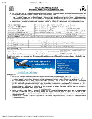 8/16/12                                              IRCTC Ltd,Book ed Tick et Printing



                                                           IRCTCs e-Ticketing Service
                                                   Electronic Reservation Slip (Personal User)

                  This ticket will only be valid along with an ID proof in original. If found travelling without ID Proof,Passenger will
                  be treated as without ticket and charged as per extant Railway rules.
                  Valid IDs to be presented during train journey by one of the passenger booked on an e-ticket :- Voter Identity
                  Card / Passport / PA N Card / Driving License / Photo ID card issued by Central/State Govt./ Student Identity
                  Card with photograph issued by recognized School or College for their students / Nationalized Bank Passbook with
                  photograph /Credit Cards issued by Banks with laminated photograph / Unique Identification Card "A adhaar".
                  General rules/ Information for e-ticket passenger have to be studied by the customer for cancellation & refund.


           PNR No: 8605081065                                  Train No. & Nam e : 12111/C STM AMR AVATI E                Q uota: Ge ne ral
           Transaction ID: 0545870283                          Date of Book ing: 16-Aug-2012 04:09:08 PM                  C lass: SL
           From : KALYAN JN(KYN)                               Date of Journe y: 26-Aug-2012                              To: MUR TAJAPUR (MZR )
           Boarding: KALYAN JN(KYN)                            Date of Boarding: 26-Aug-2012                              Sche dule d De parture : 21:03 *
           R e sv Upto: MUR TAJAPUR (MZR )                     Sche dule d Arrival: 27-Aug-2012 06:28 *                   Adult: 01           C hild: 00
           Passe nge r Mobile Num be r: 9768816862                                                                        Distance : 0569 KM
           Passenger A ddress :- E 202 O m k ar R e sidancy,Ne ar Titwala R ailway,Station Titwala W Mum bai Maharashtra - 421301

          FA RE DETA ILS :
           S.No. De scription                               Am ount (In rupe e s) Am ount (In words)
            1       Tick e t Fare                                         R s. 259        R upe e s Two Hundre d and Fifty Nine O nly
            2       IR C TC Se rvice C harge s                             R s. 10        R upe e s Te n O nly
            3       Total                                                 R s. 269        R upe e s Two Hundre d and Six ty Nine O nly
          PA SSENGER DETA ILS :
                                                                                                                  Book ing Status/ C urre nt Status/C oach
           SNo.     Nam e                                       Age       Se x            C once ssion C ode
                                                                                                                 No./Se at No
           1        R ajini C havhan                            39        Fe m ale                               C O NFIR M S7/ 0005/ MB

          This ticket is booked on a personal user ID and cannot be sold by an agent. If bought from an agent by any individual, it is at
          his/her own risk.




          IMPORTA NT:
                  For details, rules and terms & conditions of E-Ticketing services, please visit www.irctc.co.in.
                  *New Time Table is effective from 01-07-2012. Departure time and A rrival Time printed on this ERS/VRM is liable
                  to change. Please Check correct departure, arrival from Railway Station Enquiry, Dial 139 or SMS RA IL to 139.
                  The accommodation booked is not transferable and is valid only if one of the ID card noted above is presented
                  during the journey. The ERS/VRM/SMS sent by IRCTC along with the valid ID proof in original would be verified by
                  TTE with the name and PNR on the chart. If the passenger fail to produce/display ERS/VRM/SMS sent by IRCTC
                  due to any eventuality (loss, damaged mobile/laptop etc.) but has the prescribed original proof of identity, a
                  penalty of Rs.50/- per ticket as applicable to such cases will be levied. The ticket checking staff On board/Off
                  board will give Excess Fare Ticket for the same.
                  E-ticket cancellations are permitted through www.irctc.co.in by the user.
                  Obtain certificate from the TTE /Conductor in case of PA RTIA LLY waitlisted e-ticket, LESS NO. OF PA SSENGERS
                  travelled, A .C.FA ILURE, TRA VEL IN LOWER CLA SS. This original certificate must be sent to GGM (IT), IRCTC Ltd.,
                  Internet Ticketing Centre, IRCA Building, State Entry Road, New Delhi-110055 after filing on-line refund request
                  for claiming refund.
                  Contact us on: - 24*7 Hrs Customer Support at 011-39340000 , Chennai Customer Care 044 â€“ 25300000 or Mail
                  To: care@irctc.co.in.




https://www.irctc.co.in/cgi-bin/bv 60.dll/irctc/serv ices/printTick et.jsp?BV_SessionID=@@@@0411262…
 
