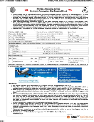 IRCTC LTD,BOOKED TICKET PRINTING                                             HTTPS://WWW.IRCTC.CO.IN/CGI-BIN/BV60.DLL/IRCTC/SERVICE...




                                                       IRCTCs e-Ticketing Service
                                      WL Electronic Reservation Slip (Personal User) WL

                 This ticket will only be valid with an ID proof in original provided at the time of booking by the passenger (s). If found
                 travelling without ID Proof, passenger (s) will be treated as without ticket and charged as per extant Railway rules.
                 At least one passenger should travel with his/her ID card in original which is indicated on the ERS/VRM. In case
                 he/she is not travelling, all other passenger(s) booked on that ticket, if found travelling in train will be treated as
                 travelling without ticket and charged accordingly.
                 Valid IDs to be presented during train journey by one of the passenger booked on an e-ticket :- Voter Identity Card /
                 Passport / PAN Card / Driving License / Photo ID card issued by Central / State Govt / Public Sector Undertakings of
                 State/Central Government, District Administrations, Municipal bodies and Panchayat Administrations which are having
                 serial number /Student Identity Card with photograph issued by recognized School or College for their students
                 /Nationalized Bank Passbook with photograph /Credit Cards issued by Banks with laminated photograph.
                 General rules/ Information for e-ticket passenger have to be studied by the customer for cancellation & refund.


          PNR No: 2605711711                             Train No. & Name: 16688/NAVYUG EXPRESS             Quota: Tatkal
          Transaction ID: 0624878474                     Date of Booking: 16-Jan-2013 10:49:28 AM           Class: SL
          From: JAMMU TAWI(JAT)                          Date of Journey: 17-Jan-2013                       To: TENALI JN(TEL)
          Boarding: JAMMU TAWI(JAT)                      Date of Boarding: 17-Jan-2013                      Scheduled Departure: 23:45 *
          Resv Upto: TENALI JN(TEL)                      Scheduled Arrival: 19-Jan-2013 19:46 *             Adult: 01       Child: 00
          Passenger Mobile Number: 9858379218                                                               Distance: 2378 KM
          Passenger Address :- MAIN ROAD,PHIRANGIPURAMG Guntur Andhra Pradesh - 522529

         FARE DETAILS :
          S.No. Description                              Amount (In rupees) Amount (In words)
          1      Ticket Fare                                       Rs. 670    Rupees Six Hundred and Seventy Only
          2      IRCTC Service Charges                              Rs. 10    Rupees Ten Only
          3      Total                                             Rs. 680    Rupees Six Hundred and Eighty Only
         PASSENGER DETAILS :
                                                            Concession        Booking Status/ Current
          SNo.   Name                        Age   Sex                                                        ID Card Type/ ID Card No
                                                            Code             Status/Coach No./Seat No
                                                                                                             Unique Identification Card /
          1      Shair Mohammad              40    Male                       CKWL 6/ CKWL 6 0000/
                                                                                                             614948533752

         This ticket is booked on a personal user ID and cannot be sold by an agent. If bought from an agent by any individual, it
         is at his/her own risk.




         IMPORTANT:
                 For details, rules and terms & conditions of E-Ticketing services, please visit www.irctc.co.in.
                 *New Time Table is effective from 01-07-2012. Departure time and Arrival Time printed on this ERS/VRM is liable to
                 change. Please Check correct departure, arrival from Railway Station Enquiry, Dial 139 or SMS RAIL to 139.
                 PNRs having fully waitlisted status will be dropped and the names of the passengers will not appear on the chart. They
                 are not allowed to board the train. However the names of PARTIALLY waitlisted/ confirmed and RAC will appear in the
                 chart.
                 The accommodation booked is not transferable and is valid only if one of the ID card noted above is presented during
                 the journey. The ERS/VRM/SMS sent by IRCTC along with the valid ID proof in original would be verified by TTE with
                 the name and PNR on the chart. If the passenger fail to produce/display ERS/VRM/SMS sent by IRCTC due to any
                 eventuality (loss, damaged mobile/laptop etc.) but has the prescribed original proof of identity, a penalty of Rs.50/-
                 per ticket as applicable to such cases will be levied. The ticket checking staff On board/Off board will give Excess Fare
                 Ticket for the same.
                 E-ticket cancellations are permitted through www.irctc.co.in by the user.
                 Obtain certificate from the TTE /Conductor in case of PARTIALLY waitlisted e-ticket, LESS NO. OF PASSENGERS
                 travelled, A.C.FAILURE, TRAVEL IN LOWER CLASS. This original certificate must be sent to GGM (IT), IRCTC Ltd.,
                 Internet Ticketing Centre, IRCA Building, State Entry Road, New Delhi-110055 after filing on-line refund request for
                 claiming refund.
                 Passengers are advised not to carry inflammable/dangerous/explosive articles as part of their luggage and also to
                 desist from smoking in the trains.
                 Contact us on: - 24*7 Hrs Customer Support at 011-39340000 , Chennai Customer Care 044 – 25300000 or Mail To:
                 care@irctc.co.in.




1 OF 2                                                                                                                             1/16/2013 6:00 PM
 