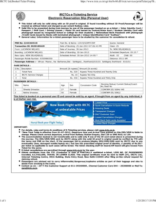 IRCTC Ltd,Booked Ticket Printing                                               https://www.irctc.co.in/cgi-bin/bv60.dll/irctc/services/printTicket.jsp?B...




                                                      IRCTCs e-Ticketing Service
                                              Electronic Reservation Slip (Personal User)
                    This ticket will only be valid along with an ID proof in original. If found travelling without ID Proof,Passenger will be
                    treated as without ticket and charged as per extant Railway rules.
                    Valid IDs to be presented during train journey by one of the passenger booked on an e-ticket :- Voter Identity Card /
                    Passport / PAN Card / Driving License / Photo ID card issued by Central/State Govt./ Student Identity Card with
                    photograph issued by recognized School or College for their students / Nationalized Bank Passbook with photograph
                    /Credit Cards issued by Banks with laminated photograph / Unique Identification Card "Aadhaar".
                    General rules/ Information for e-ticket passenger have to be studied by the customer for cancellation & refund.


             PNR No: 2243364518                           Train No. & Name: 12419/GOMTI EXP                 Quota: General
             Transaction ID: 0630185629                   Date of Booking: 25-Jan-2013 07:06:43 PM          Class: 2S
             From: LUCKNOW NR(LKO)                        Date of Journey: 30-Jan-2013                      To: NEW DELHI(NDLS)
             Boarding: LUCKNOW NR(LKO)                    Date of Boarding: 30-Jan-2013                     Scheduled Departure: 05:25 *
             Resv Upto: NEW DELHI(NDLS)                   Scheduled Arrival: 30-Jan-2013 14:00 *            Adult: 02     Child: 00
             Passenger Mobile Number: 9350986550                                                            Distance: 0511 KM
             Passenger Address :- Vill+po- Masna , Via -Barharwa,Dist - Sahibganj , Jharkhand,816101 Sahibganj Jharkhand - 816101

            FARE DETAILS :
             S.No. Description                            Amount (In rupees) Amount (In words)
             1      Ticket Fare                                     Rs. 320   Rupees Three Hundred and Twenty Only
             2      IRCTC Service Charges                            Rs. 10   Rupees Ten Only
             3      Total                                           Rs. 330   Rupees Three Hundred and Thirty Only
            PASSENGER DETAILS :
                                                                                                   Booking Status/ Current Status/Coach
             SNo.    Name                                  Age      Sex       Concession Code
                                                                                                   No./Seat No
             1       Shweta Srivastav                      27       Female                         CONFIRM D5/ 0084/ WS
             2       Rekha Srivastav                       50       Female                         CONFIRM D5/ 0082/

            This ticket is booked on a personal user ID and cannot be sold by an agent. If bought from an agent by any individual, it
            is at his/her own risk.




            IMPORTANT:
                    For details, rules and terms & conditions of E-Ticketing services, please visit www.irctc.co.in.
                    *New Time Table is effective from 01-07-2012. Departure time and Arrival Time printed on this ERS/VRM is liable to
                    change. Please Check correct departure, arrival from Railway Station Enquiry, Dial 139 or SMS RAIL to 139.
                    The accommodation booked is not transferable and is valid only if one of the ID card noted above is presented during
                    the journey. The ERS/VRM/SMS sent by IRCTC along with the valid ID proof in original would be verified by TTE with
                    the name and PNR on the chart. If the passenger fail to produce/display ERS/VRM/SMS sent by IRCTC due to any
                    eventuality (loss, damaged mobile/laptop etc.) but has the prescribed original proof of identity, a penalty of Rs.50/-
                    per ticket as applicable to such cases will be levied. The ticket checking staff On board/Off board will give Excess Fare
                    Ticket for the same.
                    E-ticket cancellations are permitted through www.irctc.co.in by the user.
                    Obtain certificate from the TTE /Conductor in case of PARTIALLY waitlisted e-ticket, LESS NO. OF PASSENGERS
                    travelled, A.C.FAILURE, TRAVEL IN LOWER CLASS. This original certificate must be sent to GGM (IT), IRCTC Ltd.,
                    Internet Ticketing Centre, IRCA Building, State Entry Road, New Delhi-110055 after filing on-line refund request for
                    claiming refund.
                    Passengers are advised not to carry inflammable/dangerous/explosive articles as part of their luggage and also to
                    desist from smoking in the trains.
                    Contact us on: - 24*7 Hrs Customer Support at 011-39340000 , Chennai Customer Care 044 – 25300000 or Mail To:
                    care@irctc.co.in.




1 of 1                                                                                                                                1/25/2013 7:35 PM
 