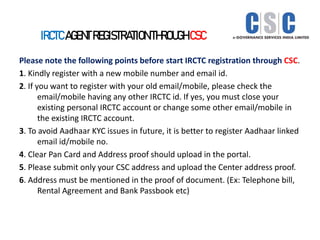 IRCTC AGENT REGISTRATION THROUGH CSC
Please note the following points before start IRCTC registration through CSC.
1. Kindly register with a new mobile number and email id.
2. If you want to register with your old email/mobile, please check the
email/mobile having any other IRCTC id. If yes, you must close your
existing personal IRCTC account or change some other email/mobile in
the existing IRCTC account.
3. To avoid Aadhaar KYC issues in future, it is better to register Aadhaar linked
email id/mobile no.
4. Clear Pan Card and Address proof should upload in the portal.
5. Please submit only your CSC address and upload the Center address proof.
6. Address must be mentioned in the proof of document. (Ex: Telephone bill,
Rental Agreement and Bank Passbook etc)
 